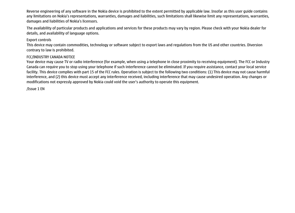 Reverse engineering of any software in the Nokia device is prohibited to the extent permitted by applicable law. Insofar as this user guide containsany limitations on Nokia&apos;s representations, warranties, damages and liabilities, such limitations shall likewise limit any representations, warranties,damages and liabilities of Nokia&apos;s licensors.The availability of particular products and applications and services for these products may vary by region. Please check with your Nokia dealer fordetails, and availability of language options.Export controlsThis device may contain commodities, technology or software subject to export laws and regulations from the US and other countries. Diversioncontrary to law is prohibited.FCC/INDUSTRY CANADA NOTICEYour device may cause TV or radio interference (for example, when using a telephone in close proximity to receiving equipment). The FCC or IndustryCanada can require you to stop using your telephone if such interference cannot be eliminated. If you require assistance, contact your local servicefacility. This device complies with part 15 of the FCC rules. Operation is subject to the following two conditions: (1) This device may not cause harmfulinterference, and (2) this device must accept any interference received, including interference that may cause undesired operation. Any changes ormodifications not expressly approved by Nokia could void the user&apos;s authority to operate this equipment./Issue 1 EN