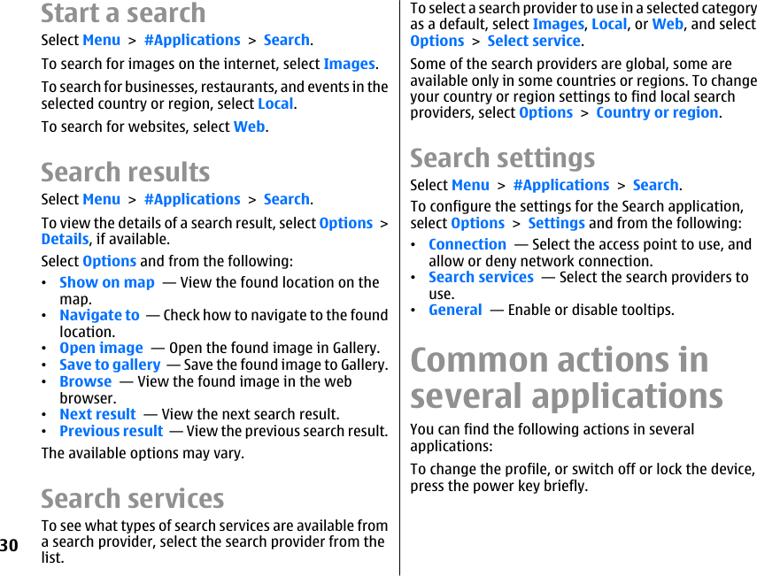 Start a searchSelect Menu &gt; #Applications &gt; Search.To search for images on the internet, select Images.To search for businesses, restaurants, and events in theselected country or region, select Local.To search for websites, select Web.Search resultsSelect Menu &gt; #Applications &gt; Search.To view the details of a search result, select Options &gt;Details, if available.Select Options and from the following:•Show on map  — View the found location on themap.•Navigate to  — Check how to navigate to the foundlocation.•Open image  — Open the found image in Gallery.•Save to gallery  — Save the found image to Gallery.•Browse  — View the found image in the webbrowser.•Next result  — View the next search result.•Previous result  — View the previous search result.The available options may vary.Search servicesTo see what types of search services are available froma search provider, select the search provider from thelist.To select a search provider to use in a selected categoryas a default, select Images, Local, or Web, and selectOptions &gt; Select service.Some of the search providers are global, some areavailable only in some countries or regions. To changeyour country or region settings to find local searchproviders, select Options &gt; Country or region.Search settingsSelect Menu &gt; #Applications &gt; Search.To configure the settings for the Search application,select Options &gt; Settings and from the following:•Connection  — Select the access point to use, andallow or deny network connection.•Search services  — Select the search providers touse.•General  — Enable or disable tooltips.Common actions inseveral applicationsYou can find the following actions in severalapplications:To change the profile, or switch off or lock the device,press the power key briefly.30