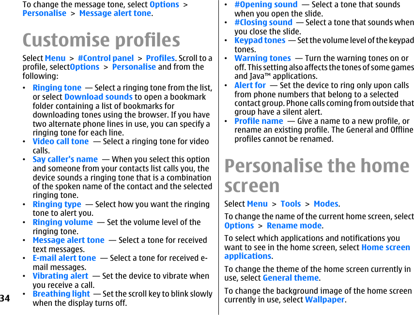 To change the message tone, select Options &gt;Personalise &gt; Message alert tone.Customise profilesSelect Menu &gt; #Control panel &gt; Profiles. Scroll to aprofile, selectOptions &gt; Personalise and from thefollowing:•Ringing tone  — Select a ringing tone from the list,or select Download sounds to open a bookmarkfolder containing a list of bookmarks fordownloading tones using the browser. If you havetwo alternate phone lines in use, you can specify aringing tone for each line.•Video call tone  — Select a ringing tone for videocalls.•Say caller&apos;s name  — When you select this optionand someone from your contacts list calls you, thedevice sounds a ringing tone that is a combinationof the spoken name of the contact and the selectedringing tone.•Ringing type  — Select how you want the ringingtone to alert you.•Ringing volume  — Set the volume level of theringing tone.•Message alert tone  — Select a tone for receivedtext messages.•E-mail alert tone  — Select a tone for received e-mail messages.•Vibrating alert  — Set the device to vibrate whenyou receive a call.•Breathing light  — Set the scroll key to blink slowlywhen the display turns off.•#Opening sound  — Select a tone that soundswhen you open the slide.•#Closing sound  — Select a tone that sounds whenyou close the slide.•Keypad tones  — Set the volume level of the keypadtones.•Warning tones  — Turn the warning tones on oroff. This setting also affects the tones of some gamesand Java™ applications.•Alert for  — Set the device to ring only upon callsfrom phone numbers that belong to a selectedcontact group. Phone calls coming from outside thatgroup have a silent alert.•Profile name  — Give a name to a new profile, orrename an existing profile. The General and Offlineprofiles cannot be renamed.Personalise the homescreenSelect Menu &gt; Tools &gt; Modes.To change the name of the current home screen, selectOptions &gt; Rename mode.To select which applications and notifications youwant to see in the home screen, select Home screenapplications.To change the theme of the home screen currently inuse, select General theme.To change the background image of the home screencurrently in use, select Wallpaper.34