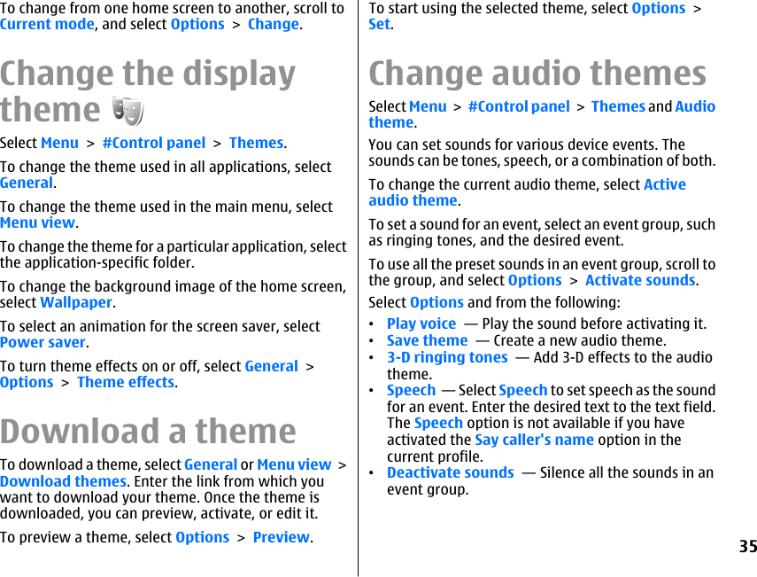 To change from one home screen to another, scroll toCurrent mode, and select Options &gt; Change.Change the displaythemeSelect Menu &gt; #Control panel &gt; Themes.To change the theme used in all applications, selectGeneral.To change the theme used in the main menu, selectMenu view.To change the theme for a particular application, selectthe application-specific folder.To change the background image of the home screen,select Wallpaper.To select an animation for the screen saver, selectPower saver.To turn theme effects on or off, select General &gt;Options &gt; Theme effects.Download a themeTo download a theme, select General or Menu view &gt;Download themes. Enter the link from which youwant to download your theme. Once the theme isdownloaded, you can preview, activate, or edit it.To preview a theme, select Options &gt; Preview.To start using the selected theme, select Options &gt;Set.Change audio themesSelect Menu &gt; #Control panel &gt; Themes and Audiotheme.You can set sounds for various device events. Thesounds can be tones, speech, or a combination of both.To change the current audio theme, select Activeaudio theme.To set a sound for an event, select an event group, suchas ringing tones, and the desired event.To use all the preset sounds in an event group, scroll tothe group, and select Options &gt; Activate sounds.Select Options and from the following:•Play voice  — Play the sound before activating it.•Save theme  — Create a new audio theme.•3-D ringing tones  — Add 3-D effects to the audiotheme.•Speech  — Select Speech to set speech as the soundfor an event. Enter the desired text to the text field.The Speech option is not available if you haveactivated the Say caller&apos;s name option in thecurrent profile.•Deactivate sounds  — Silence all the sounds in anevent group.35