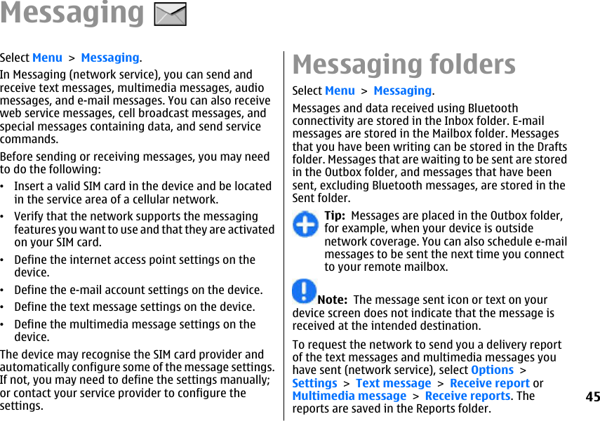 MessagingSelect Menu &gt; Messaging.In Messaging (network service), you can send andreceive text messages, multimedia messages, audiomessages, and e-mail messages. You can also receiveweb service messages, cell broadcast messages, andspecial messages containing data, and send servicecommands.Before sending or receiving messages, you may needto do the following:•Insert a valid SIM card in the device and be locatedin the service area of a cellular network.•Verify that the network supports the messagingfeatures you want to use and that they are activatedon your SIM card.•Define the internet access point settings on thedevice.•Define the e-mail account settings on the device.•Define the text message settings on the device.•Define the multimedia message settings on thedevice.The device may recognise the SIM card provider andautomatically configure some of the message settings.If not, you may need to define the settings manually;or contact your service provider to configure thesettings.Messaging foldersSelect Menu &gt; Messaging.Messages and data received using Bluetoothconnectivity are stored in the Inbox folder. E-mailmessages are stored in the Mailbox folder. Messagesthat you have been writing can be stored in the Draftsfolder. Messages that are waiting to be sent are storedin the Outbox folder, and messages that have beensent, excluding Bluetooth messages, are stored in theSent folder.Tip:  Messages are placed in the Outbox folder,for example, when your device is outsidenetwork coverage. You can also schedule e-mailmessages to be sent the next time you connectto your remote mailbox.Note:  The message sent icon or text on yourdevice screen does not indicate that the message isreceived at the intended destination.To request the network to send you a delivery reportof the text messages and multimedia messages youhave sent (network service), select Options &gt;Settings &gt; Text message &gt; Receive report orMultimedia message &gt; Receive reports. Thereports are saved in the Reports folder.45