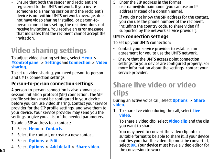 •Ensure that both the sender and recipient areregistered to the UMTS network. If you invitesomeone to a sharing session and the recipient’sdevice is not within UMTS network coverage, doesnot have video sharing installed, or person-to-person connections set up, the recipient does notreceive invitations. You receive an error messagethat indicates that the recipient cannot accept theinvitation.Video sharing settingsTo adjust video sharing settings, select Menu &gt;#Control panel &gt; Settings and Connection &gt; Videosharing.To set up video sharing, you need person-to-personand UMTS connection settings.Person-to-person connection settingsA person-to-person connection is also known as asession initiation protocol (SIP) connection. The SIPprofile settings must be configured in your devicebefore you can use video sharing. Contact your serviceprovider for the SIP profile settings, and save them toyour device. Your service provider may send you thesettings or give you a list of the needed parameters.To add a SIP address to a contact:1. Select Menu &gt; Contacts.2. Select the contact, or create a new contact.3. Select Options &gt; Edit.4. Select Options &gt; Add detail &gt; Share video.5. Enter the SIP address in the formatusername@domainname (you can use an IPaddress instead of a domain name).If you do not know the SIP address for the contact,you can use the phone number of the recipient,including the country code, to share video (ifsupported by the network service provider).UMTS connection settingsTo set up your UMTS connection:•Contact your service provider to establish anagreement for you to use the UMTS network.•Ensure that the UMTS access point connectionsettings for your device are configured properly. Formore information about the settings, contact yourservice provider.Share live video or videoclipsDuring an active voice call, select Options &gt; Sharevideo.1. To share live video during the call, select Livevideo.To share a video clip, select Video clip and the clipyou want to share.You may need to convert the video clip into asuitable format to be able to share it. If your devicenotifies you that the video clip must be converted,select OK. Your device must have a video editor forthe conversion to work.64