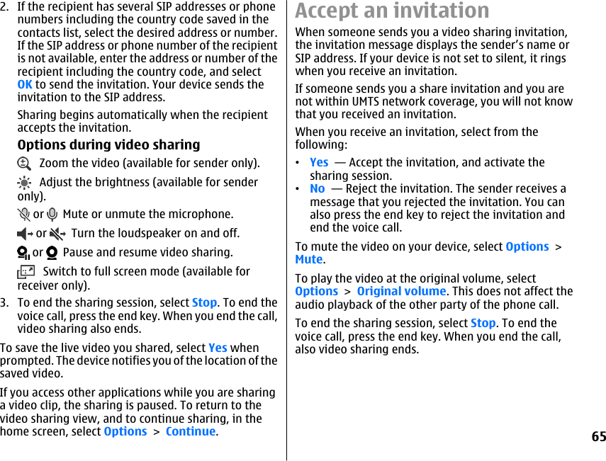 2. If the recipient has several SIP addresses or phonenumbers including the country code saved in thecontacts list, select the desired address or number.If the SIP address or phone number of the recipientis not available, enter the address or number of therecipient including the country code, and selectOK to send the invitation. Your device sends theinvitation to the SIP address.Sharing begins automatically when the recipientaccepts the invitation.Options during video sharing   Zoom the video (available for sender only).   Adjust the brightness (available for senderonly). or    Mute or unmute the microphone. or    Turn the loudspeaker on and off. or    Pause and resume video sharing.   Switch to full screen mode (available forreceiver only).3. To end the sharing session, select Stop. To end thevoice call, press the end key. When you end the call,video sharing also ends.To save the live video you shared, select Yes whenprompted. The device notifies you of the location of thesaved video.If you access other applications while you are sharinga video clip, the sharing is paused. To return to thevideo sharing view, and to continue sharing, in thehome screen, select Options &gt; Continue.Accept an invitationWhen someone sends you a video sharing invitation,the invitation message displays the sender’s name orSIP address. If your device is not set to silent, it ringswhen you receive an invitation.If someone sends you a share invitation and you arenot within UMTS network coverage, you will not knowthat you received an invitation.When you receive an invitation, select from thefollowing:•Yes  — Accept the invitation, and activate thesharing session.•No  — Reject the invitation. The sender receives amessage that you rejected the invitation. You canalso press the end key to reject the invitation andend the voice call.To mute the video on your device, select Options &gt;Mute.To play the video at the original volume, selectOptions &gt; Original volume. This does not affect theaudio playback of the other party of the phone call.To end the sharing session, select Stop. To end thevoice call, press the end key. When you end the call,also video sharing ends.65