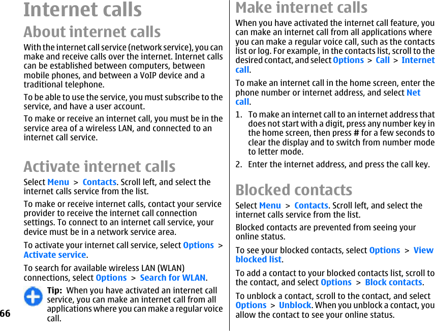 Internet callsAbout internet callsWith the internet call service (network service), you canmake and receive calls over the internet. Internet callscan be established between computers, betweenmobile phones, and between a VoIP device and atraditional telephone.To be able to use the service, you must subscribe to theservice, and have a user account.To make or receive an internet call, you must be in theservice area of a wireless LAN, and connected to aninternet call service.Activate internet callsSelect Menu &gt; Contacts. Scroll left, and select theinternet calls service from the list.To make or receive internet calls, contact your serviceprovider to receive the internet call connectionsettings. To connect to an internet call service, yourdevice must be in a network service area.To activate your internet call service, select Options &gt;Activate service.To search for available wireless LAN (WLAN)connections, select Options &gt; Search for WLAN.Tip:  When you have activated an internet callservice, you can make an internet call from allapplications where you can make a regular voicecall.Make internet calls When you have activated the internet call feature, youcan make an internet call from all applications whereyou can make a regular voice call, such as the contactslist or log. For example, in the contacts list, scroll to thedesired contact, and select Options &gt; Call &gt; Internetcall.To make an internet call in the home screen, enter thephone number or internet address, and select Netcall.1. To make an internet call to an internet address thatdoes not start with a digit, press any number key inthe home screen, then press # for a few seconds toclear the display and to switch from number modeto letter mode.2. Enter the internet address, and press the call key.Blocked contactsSelect Menu &gt; Contacts. Scroll left, and select theinternet calls service from the list.Blocked contacts are prevented from seeing youronline status.To see your blocked contacts, select Options &gt; Viewblocked list.To add a contact to your blocked contacts list, scroll tothe contact, and select Options &gt; Block contacts.To unblock a contact, scroll to the contact, and selectOptions &gt; Unblock. When you unblock a contact, youallow the contact to see your online status.66