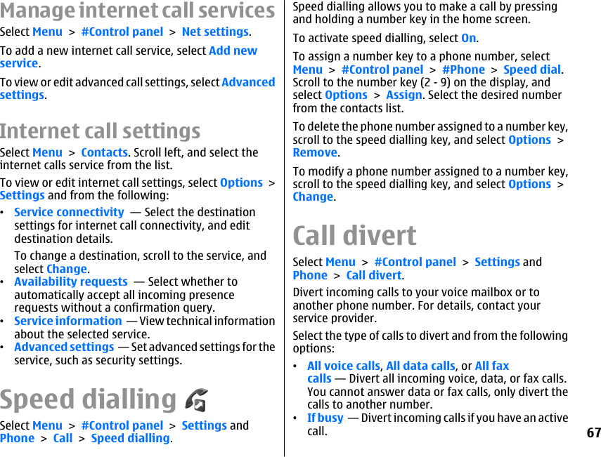 Manage internet call servicesSelect Menu &gt; #Control panel &gt; Net settings.To add a new internet call service, select Add newservice.To view or edit advanced call settings, select Advancedsettings.Internet call settingsSelect Menu &gt; Contacts. Scroll left, and select theinternet calls service from the list.To view or edit internet call settings, select Options &gt;Settings and from the following:•Service connectivity  — Select the destinationsettings for internet call connectivity, and editdestination details.To change a destination, scroll to the service, andselect Change.•Availability requests  — Select whether toautomatically accept all incoming presencerequests without a confirmation query.•Service information  — View technical informationabout the selected service.•Advanced settings  — Set advanced settings for theservice, such as security settings.Speed diallingSelect Menu &gt; #Control panel &gt; Settings andPhone &gt; Call &gt; Speed dialling.Speed dialling allows you to make a call by pressingand holding a number key in the home screen.To activate speed dialling, select On.To assign a number key to a phone number, selectMenu &gt; #Control panel &gt; #Phone &gt; Speed dial.Scroll to the number key (2 - 9) on the display, andselect Options &gt; Assign. Select the desired numberfrom the contacts list.To delete the phone number assigned to a number key,scroll to the speed dialling key, and select Options &gt;Remove.To modify a phone number assigned to a number key,scroll to the speed dialling key, and select Options &gt;Change.Call divertSelect Menu &gt; #Control panel &gt; Settings andPhone &gt; Call divert.Divert incoming calls to your voice mailbox or toanother phone number. For details, contact yourservice provider.Select the type of calls to divert and from the followingoptions:•All voice calls, All data calls, or All faxcalls — Divert all incoming voice, data, or fax calls.You cannot answer data or fax calls, only divert thecalls to another number.•If busy  — Divert incoming calls if you have an activecall.67