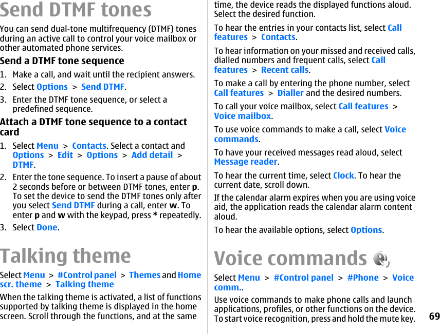 Send DTMF tonesYou can send dual-tone multifrequency (DTMF) tonesduring an active call to control your voice mailbox orother automated phone services.Send a DTMF tone sequence1. Make a call, and wait until the recipient answers.2. Select Options &gt; Send DTMF.3. Enter the DTMF tone sequence, or select apredefined sequence.Attach a DTMF tone sequence to a contactcard1. Select Menu &gt; Contacts. Select a contact andOptions &gt; Edit &gt; Options &gt; Add detail &gt;DTMF.2. Enter the tone sequence. To insert a pause of about2 seconds before or between DTMF tones, enter p.To set the device to send the DTMF tones only afteryou select Send DTMF during a call, enter w. Toenter p and w with the keypad, press * repeatedly.3. Select Done.Talking themeSelect Menu &gt; #Control panel &gt;  Themes and Homescr. theme &gt; Talking themeWhen the talking theme is activated, a list of functionssupported by talking theme is displayed in the homescreen. Scroll through the functions, and at the sametime, the device reads the displayed functions aloud.Select the desired function.To hear the entries in your contacts list, select Callfeatures &gt; Contacts.To hear information on your missed and received calls,dialled numbers and frequent calls, select Callfeatures &gt; Recent calls.To make a call by entering the phone number, selectCall features &gt; Dialler and the desired numbers.To call your voice mailbox, select Call features &gt;Voice mailbox.To use voice commands to make a call, select Voicecommands.To have your received messages read aloud, selectMessage reader.To hear the current time, select Clock. To hear thecurrent date, scroll down.If the calendar alarm expires when you are using voiceaid, the application reads the calendar alarm contentaloud.To hear the available options, select Options.Voice commandsSelect Menu &gt; #Control panel &gt; #Phone &gt; Voicecomm..Use voice commands to make phone calls and launchapplications, profiles, or other functions on the device.To start voice recognition, press and hold the mute key.69