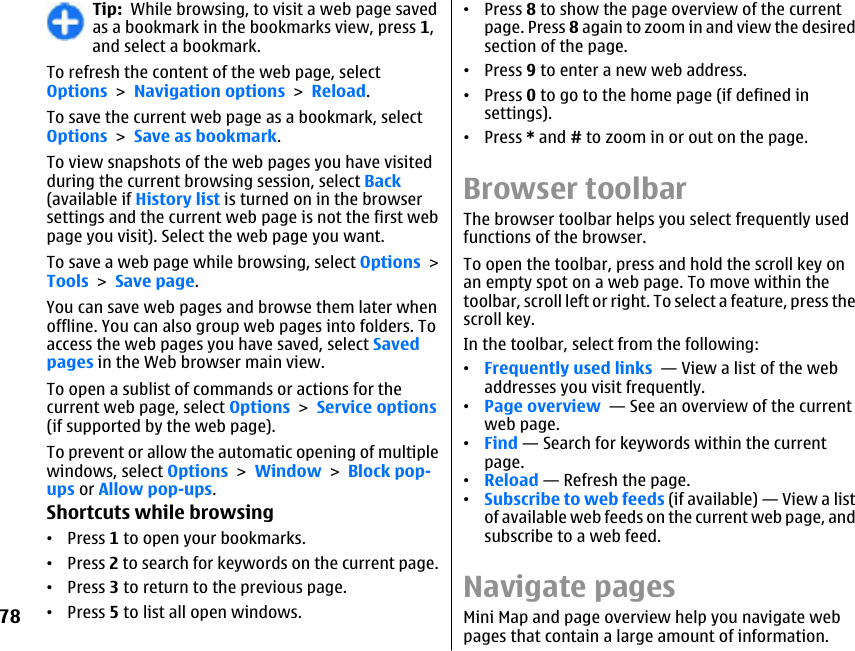 Tip:  While browsing, to visit a web page savedas a bookmark in the bookmarks view, press 1,and select a bookmark.To refresh the content of the web page, selectOptions &gt; Navigation options &gt; Reload.To save the current web page as a bookmark, selectOptions &gt; Save as bookmark.To view snapshots of the web pages you have visitedduring the current browsing session, select Back(available if History list is turned on in the browsersettings and the current web page is not the first webpage you visit). Select the web page you want.To save a web page while browsing, select Options &gt;Tools &gt; Save page.You can save web pages and browse them later whenoffline. You can also group web pages into folders. Toaccess the web pages you have saved, select Savedpages in the Web browser main view.To open a sublist of commands or actions for thecurrent web page, select Options &gt; Service options(if supported by the web page).To prevent or allow the automatic opening of multiplewindows, select Options &gt; Window &gt; Block pop-ups or Allow pop-ups.Shortcuts while browsing•Press 1 to open your bookmarks.•Press 2 to search for keywords on the current page.•Press 3 to return to the previous page.•Press 5 to list all open windows.•Press 8 to show the page overview of the currentpage. Press 8 again to zoom in and view the desiredsection of the page.•Press 9 to enter a new web address.•Press 0 to go to the home page (if defined insettings).•Press * and # to zoom in or out on the page.Browser toolbarThe browser toolbar helps you select frequently usedfunctions of the browser.To open the toolbar, press and hold the scroll key onan empty spot on a web page. To move within thetoolbar, scroll left or right. To select a feature, press thescroll key.In the toolbar, select from the following:•Frequently used links  — View a list of the webaddresses you visit frequently.•Page overview  — See an overview of the currentweb page.•Find — Search for keywords within the currentpage.•Reload — Refresh the page.•Subscribe to web feeds (if available) — View a listof available web feeds on the current web page, andsubscribe to a web feed.Navigate pagesMini Map and page overview help you navigate webpages that contain a large amount of information.78