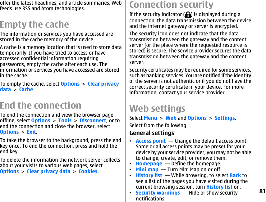 offer the latest headlines, and article summaries. Webfeeds use RSS and Atom technologies.Empty the cacheThe information or services you have accessed arestored in the cache memory of the device.A cache is a memory location that is used to store datatemporarily. If you have tried to access or haveaccessed confidential information requiringpasswords, empty the cache after each use. Theinformation or services you have accessed are storedin the cache.To empty the cache, select Options &gt; Clear privacydata &gt; Cache.End the connectionTo end the connection and view the browser pageoffline, select Options &gt; Tools &gt; Disconnect; or toend the connection and close the browser, selectOptions &gt; Exit.To take the browser to the background, press the endkey once. To end the connection, press and hold theend key.To delete the information the network server collectsabout your visits to various web pages, selectOptions &gt; Clear privacy data &gt; Cookies.Connection securityIf the security indicator ( ) is displayed during aconnection, the data transmission between the deviceand the internet gateway or server is encrypted.The security icon does not indicate that the datatransmission between the gateway and the contentserver (or the place where the requested resource isstored) is secure. The service provider secures the datatransmission between the gateway and the contentserver.Security certificates may be required for some services,such as banking services. You are notified if the identityof the server is not authentic or if you do not have thecorrect security certificate in your device. For moreinformation, contact your service provider.Web settingsSelect Menu &gt; Web and Options &gt; Settings.Select from the following:General settings•Access point  — Change the default access point.Some or all access points may be preset for yourdevice by your service provider; you may not be ableto change, create, edit, or remove them.•Homepage  — Define the homepage.•Mini map  — Turn Mini Map on or off.•History list  — While browsing, to select Back tosee a list of the pages you have visited during thecurrent browsing session, turn History list on.•Security warnings  — Hide or show securitynotifications.81