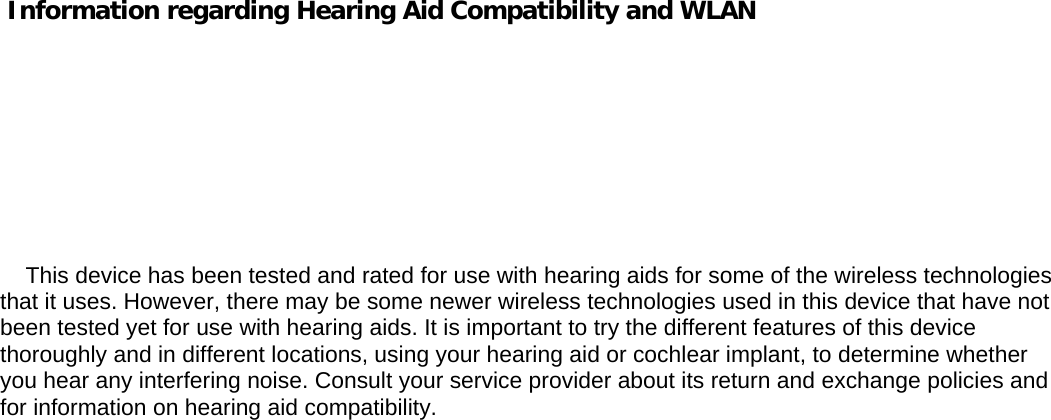       Information regarding Hearing Aid Compatibility and WLAN                  This device has been tested and rated for use with hearing aids for some of the wireless technologies that it uses. However, there may be some newer wireless technologies used in this device that have not been tested yet for use with hearing aids. It is important to try the different features of this device thoroughly and in different locations, using your hearing aid or cochlear implant, to determine whether you hear any interfering noise. Consult your service provider about its return and exchange policies and for information on hearing aid compatibility. 