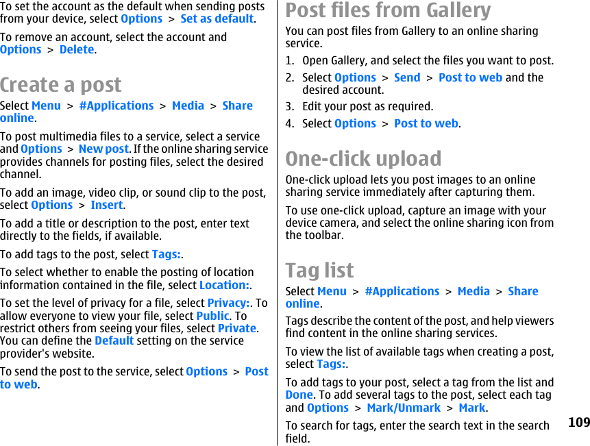 To set the account as the default when sending postsfrom your device, select Options &gt; Set as default.To remove an account, select the account andOptions &gt; Delete.Create a postSelect Menu &gt; #Applications &gt; Media &gt; Shareonline.To post multimedia files to a service, select a serviceand Options &gt; New post. If the online sharing serviceprovides channels for posting files, select the desiredchannel.To add an image, video clip, or sound clip to the post,select Options &gt; Insert.To add a title or description to the post, enter textdirectly to the fields, if available.To add tags to the post, select Tags:.To select whether to enable the posting of locationinformation contained in the file, select Location:.To set the level of privacy for a file, select Privacy:. Toallow everyone to view your file, select Public. Torestrict others from seeing your files, select Private.You can define the Default setting on the serviceprovider&apos;s website.To send the post to the service, select Options &gt; Postto web.Post files from GalleryYou can post files from Gallery to an online sharingservice.1. Open Gallery, and select the files you want to post.2. Select Options &gt; Send &gt; Post to web and thedesired account.3. Edit your post as required.4. Select Options &gt; Post to web.One-click uploadOne-click upload lets you post images to an onlinesharing service immediately after capturing them.To use one-click upload, capture an image with yourdevice camera, and select the online sharing icon fromthe toolbar.Tag listSelect Menu &gt; #Applications &gt; Media &gt; Shareonline.Tags describe the content of the post, and help viewersfind content in the online sharing services.To view the list of available tags when creating a post,select Tags:.To add tags to your post, select a tag from the list andDone. To add several tags to the post, select each tagand Options &gt; Mark/Unmark &gt; Mark.To search for tags, enter the search text in the searchfield.109