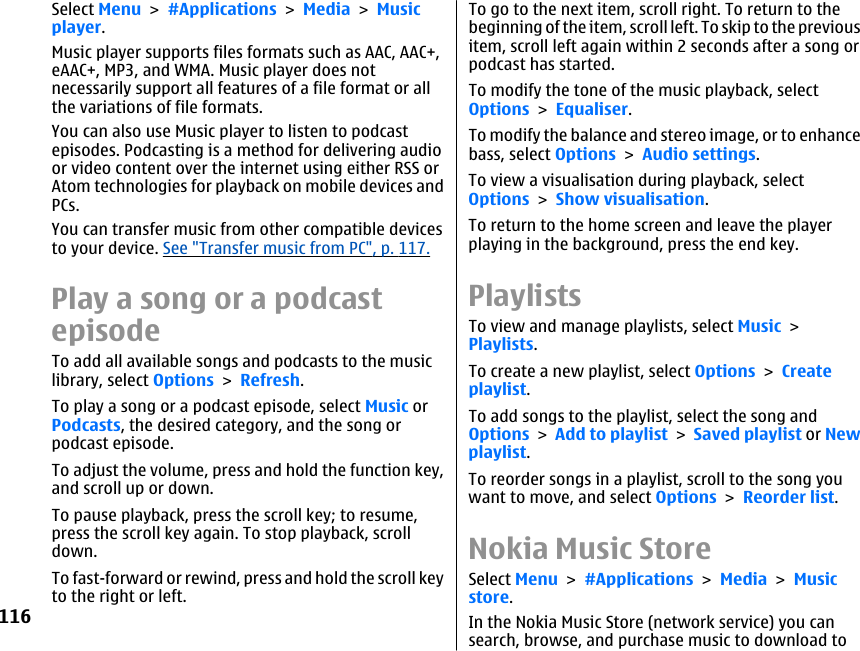 Select Menu &gt; #Applications &gt; Media &gt; Musicplayer.Music player supports files formats such as AAC, AAC+,eAAC+, MP3, and WMA. Music player does notnecessarily support all features of a file format or allthe variations of file formats.You can also use Music player to listen to podcastepisodes. Podcasting is a method for delivering audioor video content over the internet using either RSS orAtom technologies for playback on mobile devices andPCs.You can transfer music from other compatible devicesto your device. See &quot;Transfer music from PC&quot;, p. 117.Play a song or a podcastepisodeTo add all available songs and podcasts to the musiclibrary, select Options &gt; Refresh.To play a song or a podcast episode, select Music orPodcasts, the desired category, and the song orpodcast episode.To adjust the volume, press and hold the function key,and scroll up or down.To pause playback, press the scroll key; to resume,press the scroll key again. To stop playback, scrolldown.To fast-forward or rewind, press and hold the scroll keyto the right or left.To go to the next item, scroll right. To return to thebeginning of the item, scroll left. To skip to the previousitem, scroll left again within 2 seconds after a song orpodcast has started.To modify the tone of the music playback, selectOptions &gt; Equaliser.To modify the balance and stereo image, or to enhancebass, select Options &gt; Audio settings.To view a visualisation during playback, selectOptions &gt; Show visualisation.To return to the home screen and leave the playerplaying in the background, press the end key.PlaylistsTo view and manage playlists, select Music &gt;Playlists.To create a new playlist, select Options &gt; Createplaylist.To add songs to the playlist, select the song andOptions &gt; Add to playlist &gt; Saved playlist or Newplaylist.To reorder songs in a playlist, scroll to the song youwant to move, and select Options &gt; Reorder list.Nokia Music StoreSelect Menu &gt; #Applications &gt; Media &gt; Musicstore.In the Nokia Music Store (network service) you cansearch, browse, and purchase music to download to116