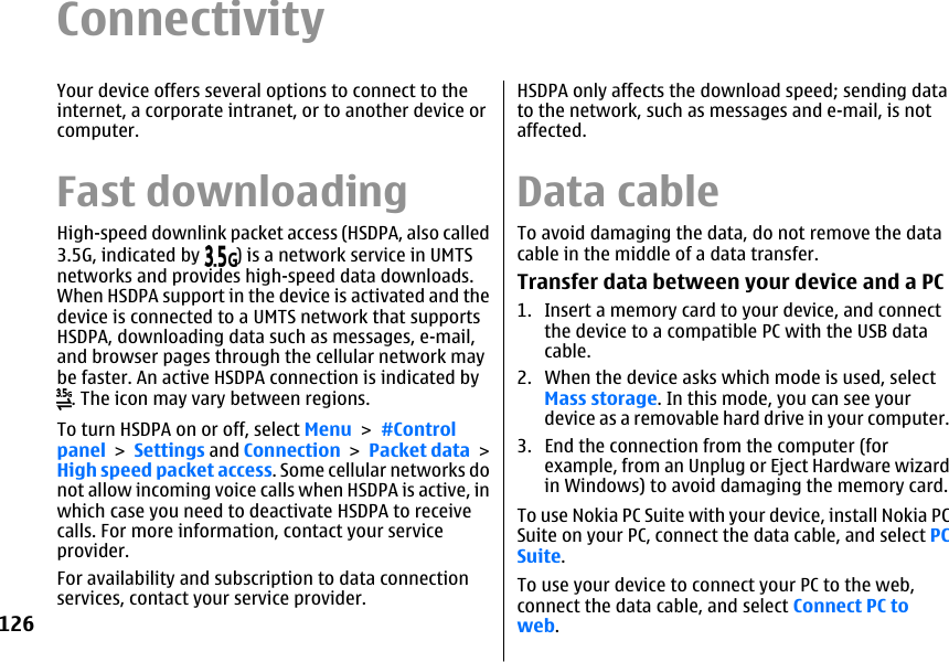 ConnectivityYour device offers several options to connect to theinternet, a corporate intranet, or to another device orcomputer.Fast downloadingHigh-speed downlink packet access (HSDPA, also called3.5G, indicated by  ) is a network service in UMTSnetworks and provides high-speed data downloads.When HSDPA support in the device is activated and thedevice is connected to a UMTS network that supportsHSDPA, downloading data such as messages, e-mail,and browser pages through the cellular network maybe faster. An active HSDPA connection is indicated by. The icon may vary between regions.To turn HSDPA on or off, select Menu &gt; #Controlpanel &gt; Settings and Connection &gt; Packet data &gt;High speed packet access. Some cellular networks donot allow incoming voice calls when HSDPA is active, inwhich case you need to deactivate HSDPA to receivecalls. For more information, contact your serviceprovider.For availability and subscription to data connectionservices, contact your service provider.HSDPA only affects the download speed; sending datato the network, such as messages and e-mail, is notaffected.Data cableTo avoid damaging the data, do not remove the datacable in the middle of a data transfer.Transfer data between your device and a PC1. Insert a memory card to your device, and connectthe device to a compatible PC with the USB datacable.2. When the device asks which mode is used, selectMass storage. In this mode, you can see yourdevice as a removable hard drive in your computer.3. End the connection from the computer (forexample, from an Unplug or Eject Hardware wizardin Windows) to avoid damaging the memory card.To use Nokia PC Suite with your device, install Nokia PCSuite on your PC, connect the data cable, and select PCSuite.To use your device to connect your PC to the web,connect the data cable, and select Connect PC toweb.126