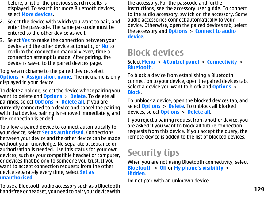 before, a list of the previous search results isdisplayed. To search for more Bluetooth devices,select More devices.2. Select the device with which you want to pair, andenter the passcode. The same passcode must beentered to the other device as well.3. Select Yes to make the connection between yourdevice and the other device automatic, or No toconfirm the connection manually every time aconnection attempt is made. After pairing, thedevice is saved to the paired devices page.To give a nickname to the paired device, selectOptions &gt; Assign short name. The nickname is onlydisplayed in your device.To delete a pairing, select the device whose pairing youwant to delete and Options &gt; Delete. To delete allpairings, select Options &gt; Delete all. If you arecurrently connected to a device and cancel the pairingwith that device, pairing is removed immediately, andthe connection is ended.To allow a paired device to connect automatically toyour device, select Set as authorised. Connectionsbetween your device and the other device can be madewithout your knowledge. No separate acceptance orauthorisation is needed. Use this status for your owndevices, such as your compatible headset or computer,or devices that belong to someone you trust. If youwant to accept connection requests from the otherdevice separately every time, select Set asunauthorised.To use a Bluetooth audio accessory such as a Bluetoothhandsfree or headset, you need to pair your device withthe accessory. For the passcode and furtherinstructions, see the accessory user guide. To connectto the audio accessory, switch on the accessory. Someaudio accessories connect automatically to yourdevice. Otherwise, open the paired devices tab, selectthe accessory and Options &gt; Connect to audiodevice.Block devicesSelect Menu &gt; #Control panel &gt; Connectivity &gt;Bluetooth.To block a device from establishing a Bluetoothconnection to your device, open the paired devices tab.Select a device you want to block and Options &gt;Block.To unblock a device, open the blocked devices tab, andselect Options &gt; Delete. To unblock all blockeddevices, select Options &gt; Delete all.If you reject a pairing request from another device, youare asked if you want to block all future connectionrequests from this device. If you accept the query, theremote device is added to the list of blocked devices.Security tipsWhen you are not using Bluetooth connectivity, selectBluetooth &gt; Off or My phone&apos;s visibility &gt;Hidden.Do not pair with an unknown device.129