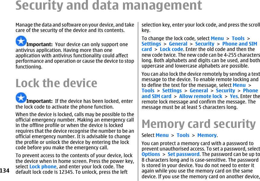 Security and data managementManage the data and software on your device, and takecare of the security of the device and its contents.Important:  Your device can only support oneantivirus application. Having more than oneapplication with antivirus functionality could affectperformance and operation or cause the device to stopfunctioning.Lock the deviceImportant:  If the device has been locked, enterthe lock code to activate the phone function.When the device is locked, calls may be possible to theofficial emergency number. Making an emergency callin the offline profile or when the device is lockedrequires that the device recognise the number to be anofficial emergency number. It is advisable to changethe profile or unlock the device by entering the lockcode before you make the emergency call.To prevent access to the contents of your device, lockthe device when in home screen. Press the power key,select Lock phone, and enter your lock code. Thedefault lock code is 12345. To unlock, press the leftselection key, enter your lock code, and press the scrollkey.To change the lock code, select Menu &gt; Tools &gt;Settings &gt; General &gt; Security &gt; Phone and SIMcard &gt; Lock code. Enter the old code and then thenew code twice. The new code can be 4-255 characterslong. Both alphabets and digits can be used, and bothuppercase and lowercase alphabets are possible.You can also lock the device remotely by sending a textmessage to the device. To enable remote locking andto define the text for the message, select Menu &gt;Tools &gt; Settings &gt; General &gt; Security &gt; Phoneand SIM card &gt; Allow remote lock &gt; Yes. Enter theremote lock message and confirm the message. Themessage must be at least 5 characters long.Memory card securitySelect Menu &gt; Tools &gt; Memory.You can protect a memory card with a password toprevent unauthorised access. To set a password, selectOptions &gt; Set password. The password can be up to8 characters long and is case-sensitive. The passwordis stored in your device. You do not need to enter itagain while you use the memory card on the samedevice. If you use the memory card on another device,134