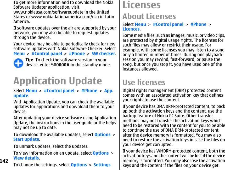 To get more information and to download the NokiaSoftware Updater application, visitwww.nokiausa.com/softwareupdate in the UnitedStates or www.nokia-latinoamerica.com/nsu in LatinAmerica.If software updates over the air are supported by yournetwork, you may also be able to request updatesthrough the device.Your device may be able to periodically check for newsoftware updates with Nokia Software Checker. SelectMenu &gt; #Control panel &gt; #Phone &gt; SW checker.Tip:  To check the software version in yourdevice, enter *#0000# in the standby mode.Application UpdateSelect Menu &gt; #Control panel &gt; #Phone &gt; App.update.With Application Update, you can check the availableupdates for applications and download them to yourdevice.After updating your device software using ApplicationUpdate, the instructions in the user guide or the helpsmay not be up to date.To download the available updates, select Options &gt;Start update.To unmark updates, select the updates.To view information on an update, select Options &gt;View details.To change the settings, select Options &gt; Settings.LicensesAbout LicensesSelect Menu &gt; #Control panel &gt; #Phone &gt;Licences.Some media files, such as images, music, or video clips,are protected by digital usage rights. The licenses forsuch files may allow or restrict their usage. Forexample, with some licenses you may listen to a songonly a limited number of times. During one playbacksession you may rewind, fast-forward, or pause thesong, but once you stop it, you have used one of theinstances allowed.Use licensesDigital rights management (DRM) protected contentcomes with an associated activation key that definesyour rights to use the content.If your device has OMA DRM-protected content, to backup both the activation keys and the content, use thebackup feature of Nokia PC Suite. Other transfermethods may not transfer the activation keys whichneed to be restored with the content for you to be ableto continue the use of OMA DRM-protected contentafter the device memory is formatted. You may alsoneed to restore the activation keys in case the files onyour device get corrupted.If your device has WMDRM-protected content, both theactivation keys and the content will be lost if the devicememory is formatted. You may also lose the activationkeys and the content if the files on your device get142
