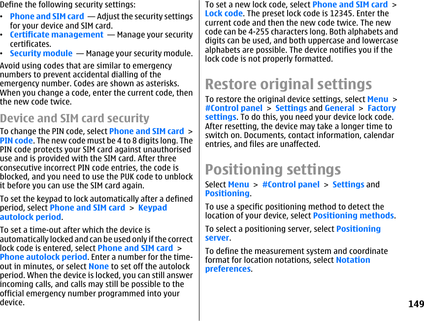 Define the following security settings:•Phone and SIM card  — Adjust the security settingsfor your device and SIM card.•Certificate management  — Manage your securitycertificates.•Security module  — Manage your security module.Avoid using codes that are similar to emergencynumbers to prevent accidental dialling of theemergency number. Codes are shown as asterisks.When you change a code, enter the current code, thenthe new code twice.Device and SIM card securityTo change the PIN code, select Phone and SIM card &gt;PIN code. The new code must be 4 to 8 digits long. ThePIN code protects your SIM card against unauthoriseduse and is provided with the SIM card. After threeconsecutive incorrect PIN code entries, the code isblocked, and you need to use the PUK code to unblockit before you can use the SIM card again.To set the keypad to lock automatically after a definedperiod, select Phone and SIM card &gt; Keypadautolock period.To set a time-out after which the device isautomatically locked and can be used only if the correctlock code is entered, select Phone and SIM card &gt;Phone autolock period. Enter a number for the time-out in minutes, or select None to set off the autolockperiod. When the device is locked, you can still answerincoming calls, and calls may still be possible to theofficial emergency number programmed into yourdevice.To set a new lock code, select Phone and SIM card &gt;Lock code. The preset lock code is 12345. Enter thecurrent code and then the new code twice. The newcode can be 4-255 characters long. Both alphabets anddigits can be used, and both uppercase and lowercasealphabets are possible. The device notifies you if thelock code is not properly formatted.Restore original settingsTo restore the original device settings, select Menu &gt;#Control panel &gt; Settings and General &gt; Factorysettings. To do this, you need your device lock code.After resetting, the device may take a longer time toswitch on. Documents, contact information, calendarentries, and files are unaffected.Positioning settingsSelect Menu &gt; #Control panel &gt; Settings andPositioning.To use a specific positioning method to detect thelocation of your device, select Positioning methods.To select a positioning server, select Positioningserver.To define the measurement system and coordinateformat for location notations, select Notationpreferences.149