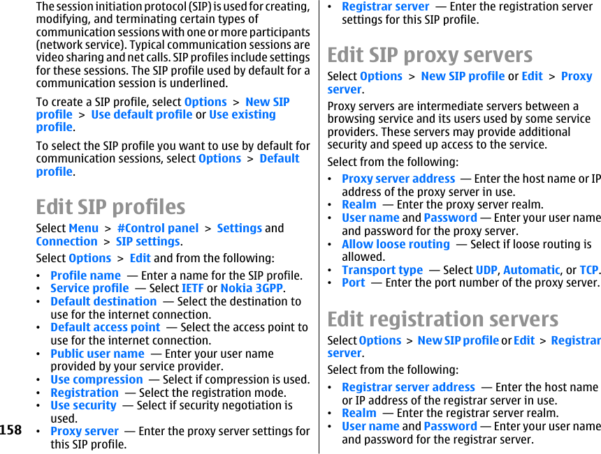 The session initiation protocol (SIP) is used for creating,modifying, and terminating certain types ofcommunication sessions with one or more participants(network service). Typical communication sessions arevideo sharing and net calls. SIP profiles include settingsfor these sessions. The SIP profile used by default for acommunication session is underlined.To create a SIP profile, select Options &gt; New SIPprofile &gt; Use default profile or Use existingprofile.To select the SIP profile you want to use by default forcommunication sessions, select Options &gt; Defaultprofile.Edit SIP profilesSelect Menu &gt; #Control panel &gt; Settings andConnection &gt; SIP settings.Select Options &gt; Edit and from the following:•Profile name  — Enter a name for the SIP profile.•Service profile  — Select IETF or Nokia 3GPP.•Default destination  — Select the destination touse for the internet connection.•Default access point  — Select the access point touse for the internet connection.•Public user name  — Enter your user nameprovided by your service provider.•Use compression  — Select if compression is used.•Registration  — Select the registration mode.•Use security  — Select if security negotiation isused.•Proxy server  — Enter the proxy server settings forthis SIP profile.•Registrar server  — Enter the registration serversettings for this SIP profile.Edit SIP proxy serversSelect Options &gt; New SIP profile or Edit &gt; Proxyserver.Proxy servers are intermediate servers between abrowsing service and its users used by some serviceproviders. These servers may provide additionalsecurity and speed up access to the service.Select from the following:•Proxy server address  — Enter the host name or IPaddress of the proxy server in use.•Realm  — Enter the proxy server realm.•User name and Password — Enter your user nameand password for the proxy server.•Allow loose routing  — Select if loose routing isallowed.•Transport type  — Select UDP, Automatic, or TCP.•Port  — Enter the port number of the proxy server.Edit registration serversSelect Options &gt; New SIP profile or Edit &gt; Registrarserver.Select from the following:•Registrar server address  — Enter the host nameor IP address of the registrar server in use.•Realm  — Enter the registrar server realm.•User name and Password — Enter your user nameand password for the registrar server.158