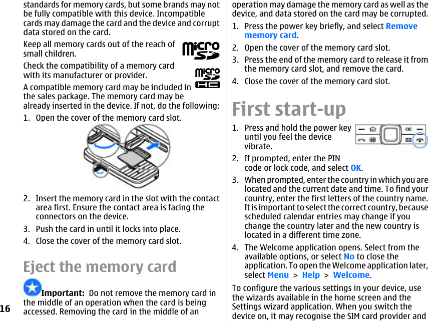 standards for memory cards, but some brands may notbe fully compatible with this device. Incompatiblecards may damage the card and the device and corruptdata stored on the card.Keep all memory cards out of the reach ofsmall children.Check the compatibility of a memory cardwith its manufacturer or provider.A compatible memory card may be included inthe sales package. The memory card may bealready inserted in the device. If not, do the following:1. Open the cover of the memory card slot.2. Insert the memory card in the slot with the contactarea first. Ensure the contact area is facing theconnectors on the device.3. Push the card in until it locks into place.4. Close the cover of the memory card slot.Eject the memory cardImportant:  Do not remove the memory card inthe middle of an operation when the card is beingaccessed. Removing the card in the middle of anoperation may damage the memory card as well as thedevice, and data stored on the card may be corrupted.1. Press the power key briefly, and select Removememory card.2. Open the cover of the memory card slot.3. Press the end of the memory card to release it fromthe memory card slot, and remove the card.4. Close the cover of the memory card slot.First start-up1. Press and hold the power keyuntil you feel the devicevibrate.2. If prompted, enter the PINcode or lock code, and select OK.3. When prompted, enter the country in which you arelocated and the current date and time. To find yourcountry, enter the first letters of the country name.It is important to select the correct country, becausescheduled calendar entries may change if youchange the country later and the new country islocated in a different time zone.4. The Welcome application opens. Select from theavailable options, or select No to close theapplication. To open the Welcome application later,select Menu &gt; Help &gt; Welcome.To configure the various settings in your device, usethe wizards available in the home screen and theSettings wizard application. When you switch thedevice on, it may recognise the SIM card provider and16