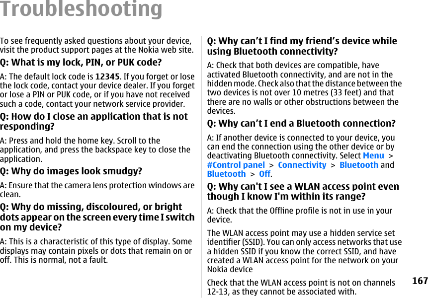 TroubleshootingTo see frequently asked questions about your device,visit the product support pages at the Nokia web site.Q: What is my lock, PIN, or PUK code?A: The default lock code is 12345. If you forget or losethe lock code, contact your device dealer. If you forgetor lose a PIN or PUK code, or if you have not receivedsuch a code, contact your network service provider.Q: How do I close an application that is notresponding?A: Press and hold the home key. Scroll to theapplication, and press the backspace key to close theapplication.Q: Why do images look smudgy?A: Ensure that the camera lens protection windows areclean.Q: Why do missing, discoloured, or brightdots appear on the screen every time I switchon my device?A: This is a characteristic of this type of display. Somedisplays may contain pixels or dots that remain on oroff. This is normal, not a fault.Q: Why can’t I find my friend’s device whileusing Bluetooth connectivity?A: Check that both devices are compatible, haveactivated Bluetooth connectivity, and are not in thehidden mode. Check also that the distance between thetwo devices is not over 10 metres (33 feet) and thatthere are no walls or other obstructions between thedevices.Q: Why can’t I end a Bluetooth connection?A: If another device is connected to your device, youcan end the connection using the other device or bydeactivating Bluetooth connectivity. Select Menu &gt;#Control panel &gt; Connectivity &gt; Bluetooth andBluetooth &gt; Off.Q: Why can&apos;t I see a WLAN access point eventhough I know I&apos;m within its range?A: Check that the Offline profile is not in use in yourdevice.The WLAN access point may use a hidden service setidentifier (SSID). You can only access networks that usea hidden SSID if you know the correct SSID, and havecreated a WLAN access point for the network on yourNokia deviceCheck that the WLAN access point is not on channels12-13, as they cannot be associated with.167