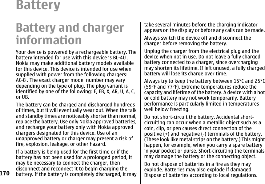 BatteryBattery and chargerinformationYour device is powered by a rechargeable battery. Thebattery intended for use with this device is BL-4U .Nokia may make additional battery models availablefor this device. This device is intended for use whensupplied with power from the following chargers:AC-8 . The exact charger model number may varydepending on the type of plug. The plug variant isidentified by one of the following: E, EB, X, AR, U, A, C,or UB.The battery can be charged and discharged hundredsof times, but it will eventually wear out. When the talkand standby times are noticeably shorter than normal,replace the battery. Use only Nokia approved batteries,and recharge your battery only with Nokia approvedchargers designated for this device. Use of anunapproved battery or charger may present a risk offire, explosion, leakage, or other hazard.If a battery is being used for the first time or if thebattery has not been used for a prolonged period, itmay be necessary to connect the charger, thendisconnect and reconnect it to begin charging thebattery. If the battery is completely discharged, it maytake several minutes before the charging indicatorappears on the display or before any calls can be made.Always switch the device off and disconnect thecharger before removing the battery.Unplug the charger from the electrical plug and thedevice when not in use. Do not leave a fully chargedbattery connected to a charger, since overchargingmay shorten its lifetime. If left unused, a fully chargedbattery will lose its charge over time.Always try to keep the battery between 15°C and 25°C(59°F and 77°F). Extreme temperatures reduce thecapacity and lifetime of the battery. A device with a hotor cold battery may not work temporarily. Batteryperformance is particularly limited in temperatureswell below freezing.Do not short-circuit the battery. Accidental short-circuiting can occur when a metallic object such as acoin, clip, or pen causes direct connection of thepositive (+) and negative (-) terminals of the battery.(These look like metal strips on the battery.) This mighthappen, for example, when you carry a spare batteryin your pocket or purse. Short-circuiting the terminalsmay damage the battery or the connecting object.Do not dispose of batteries in a fire as they mayexplode. Batteries may also explode if damaged.Dispose of batteries according to local regulations.170