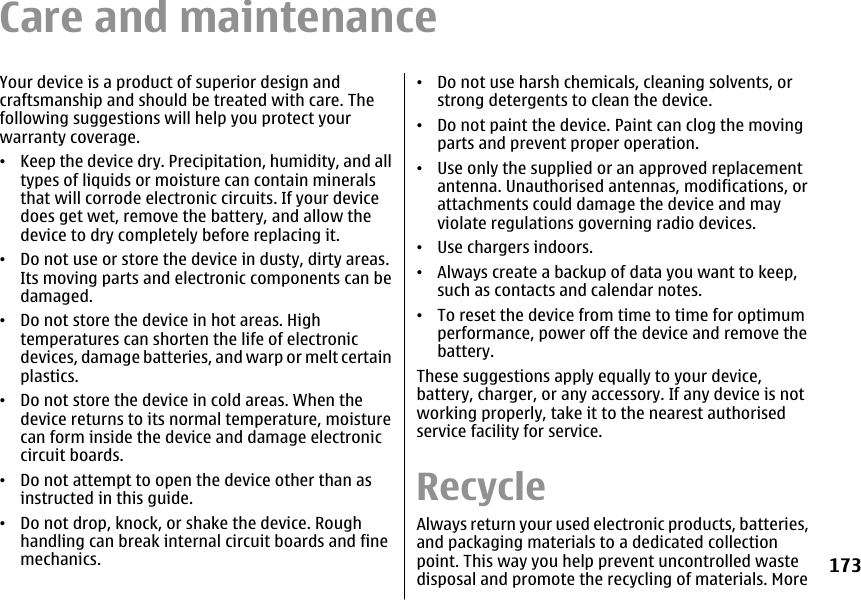 Care and maintenanceYour device is a product of superior design andcraftsmanship and should be treated with care. Thefollowing suggestions will help you protect yourwarranty coverage.•Keep the device dry. Precipitation, humidity, and alltypes of liquids or moisture can contain mineralsthat will corrode electronic circuits. If your devicedoes get wet, remove the battery, and allow thedevice to dry completely before replacing it.•Do not use or store the device in dusty, dirty areas.Its moving parts and electronic components can bedamaged.•Do not store the device in hot areas. Hightemperatures can shorten the life of electronicdevices, damage batteries, and warp or melt certainplastics.•Do not store the device in cold areas. When thedevice returns to its normal temperature, moisturecan form inside the device and damage electroniccircuit boards.•Do not attempt to open the device other than asinstructed in this guide.•Do not drop, knock, or shake the device. Roughhandling can break internal circuit boards and finemechanics.•Do not use harsh chemicals, cleaning solvents, orstrong detergents to clean the device.•Do not paint the device. Paint can clog the movingparts and prevent proper operation.•Use only the supplied or an approved replacementantenna. Unauthorised antennas, modifications, orattachments could damage the device and mayviolate regulations governing radio devices.•Use chargers indoors.•Always create a backup of data you want to keep,such as contacts and calendar notes.•To reset the device from time to time for optimumperformance, power off the device and remove thebattery.These suggestions apply equally to your device,battery, charger, or any accessory. If any device is notworking properly, take it to the nearest authorisedservice facility for service.RecycleAlways return your used electronic products, batteries,and packaging materials to a dedicated collectionpoint. This way you help prevent uncontrolled wastedisposal and promote the recycling of materials. More173
