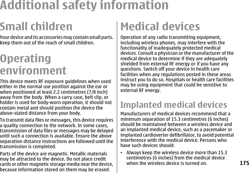 Additional safety informationSmall childrenYour device and its accessories may contain small parts.Keep them out of the reach of small children.OperatingenvironmentThis device meets RF exposure guidelines when usedeither in the normal use position against the ear orwhen positioned at least 2.2 centimetres (7/8 inch)away from the body. When a carry case, belt clip, orholder is used for body-worn operation, it should notcontain metal and should position the device theabove-stated distance from your body.To transmit data files or messages, this device requiresa quality connection to the network. In some cases,transmission of data files or messages may be delayeduntil such a connection is available. Ensure the aboveseparation distance instructions are followed until thetransmission is completed.Parts of the device are magnetic. Metallic materialsmay be attracted to the device. Do not place creditcards or other magnetic storage media near the device,because information stored on them may be erased.Medical devicesOperation of any radio transmitting equipment,including wireless phones, may interfere with thefunctionality of inadequately protected medicaldevices. Consult a physician or the manufacturer of themedical device to determine if they are adequatelyshielded from external RF energy or if you have anyquestions. Switch off your device in health carefacilities when any regulations posted in these areasinstruct you to do so. Hospitals or health care facilitiesmay be using equipment that could be sensitive toexternal RF energy.Implanted medical devicesManufacturers of medical devices recommend that aminimum separation of 15.3 centimetres (6 inches)should be maintained between a wireless device andan implanted medical device, such as a pacemaker orimplanted cardioverter defibrillator, to avoid potentialinterference with the medical device. Persons whohave such devices should:•Always keep the wireless device more than 15.3centimetres (6 inches) from the medical devicewhen the wireless device is turned on.175