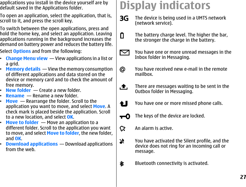 applications you install in the device yourself are bydefault saved in the Applications folder.To open an application, select the application, that is,scroll to it, and press the scroll key.To switch between the open applications, press andhold the home key, and select an application. Leavingapplications running in the background increases thedemand on battery power and reduces the battery life.Select Options and from the following:•Change Menu view  — View applications in a list ora grid.•Memory details  — View the memory consumptionof different applications and data stored on thedevice or memory card and to check the amount offree memory.•New folder  — Create a new folder.•Rename  — Rename a new folder.•Move  — Rearrange the folder. Scroll to theapplication you want to move, and select Move. Acheck mark is placed beside the application. Scrollto a new location, and select OK.•Move to folder  — Move an application to adifferent folder. Scroll to the application you wantto move, and select Move to folder, the new folder,and OK.•Download applications  — Download applicationsfrom the web.Display indicatorsThe device is being used in a UMTS network(network service).The battery charge level. The higher the bar,the stronger the charge in the battery.You have one or more unread messages in theInbox folder in Messaging.You have received new e-mail in the remotemailbox.There are messages waiting to be sent in theOutbox folder in Messaging.You have one or more missed phone calls.The keys of the device are locked.An alarm is active.You have activated the Silent profile, and thedevice does not ring for an incoming call ormessage.Bluetooth connectivity is activated.27