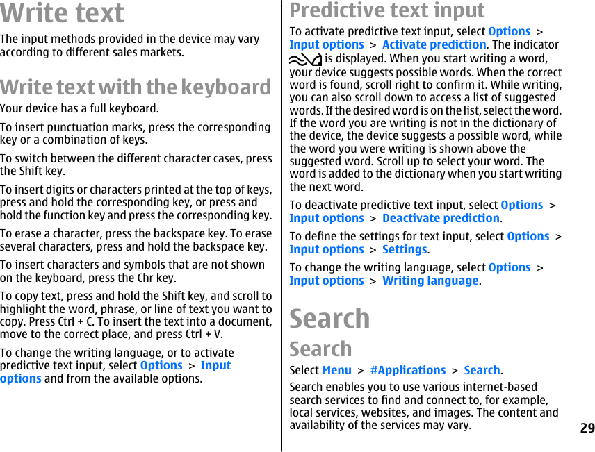Write textThe input methods provided in the device may varyaccording to different sales markets.Write text with the keyboardYour device has a full keyboard.To insert punctuation marks, press the correspondingkey or a combination of keys.To switch between the different character cases, pressthe Shift key.To insert digits or characters printed at the top of keys,press and hold the corresponding key, or press andhold the function key and press the corresponding key.To erase a character, press the backspace key. To eraseseveral characters, press and hold the backspace key.To insert characters and symbols that are not shownon the keyboard, press the Chr key.To copy text, press and hold the Shift key, and scroll tohighlight the word, phrase, or line of text you want tocopy. Press Ctrl + C. To insert the text into a document,move to the correct place, and press Ctrl + V.To change the writing language, or to activatepredictive text input, select Options &gt; Inputoptions and from the available options.Predictive text inputTo activate predictive text input, select Options &gt;Input options &gt; Activate prediction. The indicator is displayed. When you start writing a word,your device suggests possible words. When the correctword is found, scroll right to confirm it. While writing,you can also scroll down to access a list of suggestedwords. If the desired word is on the list, select the word.If the word you are writing is not in the dictionary ofthe device, the device suggests a possible word, whilethe word you were writing is shown above thesuggested word. Scroll up to select your word. Theword is added to the dictionary when you start writingthe next word.To deactivate predictive text input, select Options &gt;Input options &gt; Deactivate prediction.To define the settings for text input, select Options &gt;Input options &gt; Settings.To change the writing language, select Options &gt;Input options &gt; Writing language.SearchSearchSelect Menu &gt; #Applications &gt; Search.Search enables you to use various internet-basedsearch services to find and connect to, for example,local services, websites, and images. The content andavailability of the services may vary.29