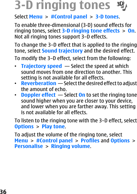3-D ringing tones Select Menu &gt; #Control panel &gt; 3-D tones.To enable three-dimensional (3-D) sound effects forringing tones, select 3-D ringing tone effects &gt; On.Not all ringing tones support 3–D effects.To change the 3–D effect that is applied to the ringingtone, select Sound trajectory and the desired effect.To modify the 3–D effect, select from the following:•Trajectory speed  — Select the speed at whichsound moves from one direction to another. Thissetting is not available for all effects.•Reverberation  — Select the desired effect to adjustthe amount of echo.•Doppler effect  — Select On to set the ringing tonesound higher when you are closer to your device,and lower when you are farther away. This settingis not available for all effects.To listen to the ringing tone with the 3–D effect, selectOptions &gt; Play tone.To adjust the volume of the ringing tone, selectMenu &gt; #Control panel &gt; Profiles and Options &gt;Personalise &gt; Ringing volume.36