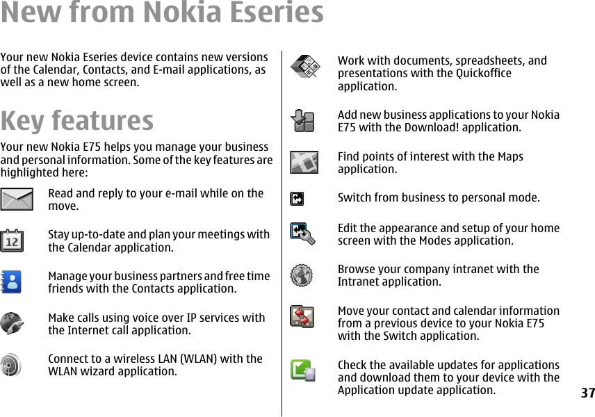 New from Nokia EseriesYour new Nokia Eseries device contains new versionsof the Calendar, Contacts, and E-mail applications, aswell as a new home screen.Key featuresYour new Nokia E75 helps you manage your businessand personal information. Some of the key features arehighlighted here:Read and reply to your e-mail while on themove.Stay up-to-date and plan your meetings withthe Calendar application.Manage your business partners and free timefriends with the Contacts application.Make calls using voice over IP services withthe Internet call application.Connect to a wireless LAN (WLAN) with theWLAN wizard application.Work with documents, spreadsheets, andpresentations with the Quickofficeapplication.Add new business applications to your NokiaE75 with the Download! application.Find points of interest with the Mapsapplication.Switch from business to personal mode.Edit the appearance and setup of your homescreen with the Modes application.Browse your company intranet with theIntranet application.Move your contact and calendar informationfrom a previous device to your Nokia E75with the Switch application.Check the available updates for applicationsand download them to your device with theApplication update application.37
