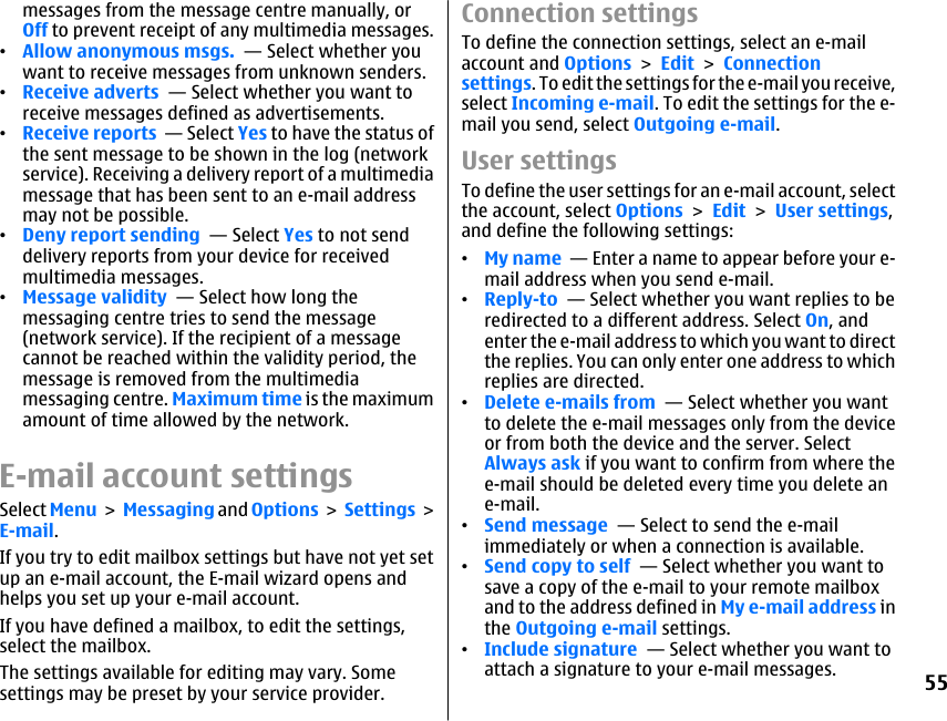 messages from the message centre manually, orOff to prevent receipt of any multimedia messages.•Allow anonymous msgs.  — Select whether youwant to receive messages from unknown senders.•Receive adverts  — Select whether you want toreceive messages defined as advertisements.•Receive reports  — Select Yes to have the status ofthe sent message to be shown in the log (networkservice). Receiving a delivery report of a multimediamessage that has been sent to an e-mail addressmay not be possible.•Deny report sending  — Select Yes to not senddelivery reports from your device for receivedmultimedia messages.•Message validity  — Select how long themessaging centre tries to send the message(network service). If the recipient of a messagecannot be reached within the validity period, themessage is removed from the multimediamessaging centre. Maximum time is the maximumamount of time allowed by the network.E-mail account settingsSelect Menu &gt; Messaging and Options &gt;  Settings &gt;E-mail.If you try to edit mailbox settings but have not yet setup an e-mail account, the E-mail wizard opens andhelps you set up your e-mail account.If you have defined a mailbox, to edit the settings,select the mailbox.The settings available for editing may vary. Somesettings may be preset by your service provider.Connection settingsTo define the connection settings, select an e-mailaccount and Options &gt; Edit &gt; Connectionsettings. To edit the settings for the e-mail you receive,select Incoming e-mail. To edit the settings for the e-mail you send, select Outgoing e-mail.User settingsTo define the user settings for an e-mail account, selectthe account, select Options &gt; Edit &gt; User settings,and define the following settings:•My name  — Enter a name to appear before your e-mail address when you send e-mail.•Reply-to  — Select whether you want replies to beredirected to a different address. Select On, andenter the e-mail address to which you want to directthe replies. You can only enter one address to whichreplies are directed.•Delete e-mails from  — Select whether you wantto delete the e-mail messages only from the deviceor from both the device and the server. SelectAlways ask if you want to confirm from where thee-mail should be deleted every time you delete ane-mail.•Send message  — Select to send the e-mailimmediately or when a connection is available.•Send copy to self  — Select whether you want tosave a copy of the e-mail to your remote mailboxand to the address defined in My e-mail address inthe Outgoing e-mail settings.•Include signature  — Select whether you want toattach a signature to your e-mail messages.55