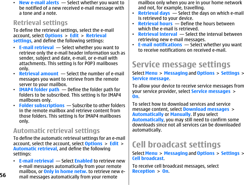 •New e-mail alerts  — Select whether you want tobe notified of a new received e-mail message witha tone and a note.Retrieval settingsTo define the retrieval settings, select the e-mailaccount, select Options &gt; Edit &gt; Retrievalsettings, and define the following settings:•E-mail retrieval  — Select whether you want toretrieve only the e-mail header information such assender, subject and date, e-mail, or e-mail withattachments. This setting is for POP3 mailboxesonly.•Retrieval amount  — Select the number of e-mailmessages you want to retrieve from the remoteserver to your mailbox.•IMAP4 folder path  — Define the folder path forfolders to be subscribed. This setting is for IMAP4mailboxes only.•Folder subscriptions  — Subscribe to other foldersin the remote mailbox and retrieve content fromthose folders. This setting is for IMAP4 mailboxesonly.Automatic retrieval settingsTo define the automatic retrieval settings for an e-mailaccount, select the account, select Options &gt; Edit &gt;Automatic retrieval, and define the followingsettings:•E-mail retrieval  — Select Enabled to retrieve newe-mail messages automatically from your remotemailbox, or Only in home netw. to retrieve new e-mail messages automatically from your remotemailbox only when you are in your home networkand not, for example, travelling.•Retrieval days  — Select the days on which e-mailis retrieved to your device.•Retrieval hours  — Define the hours betweenwhich the e-mail is retrieved.•Retrieval interval  — Select the interval betweenretrieving new e-mail messages.•E-mail notifications  — Select whether you wantto receive notifications on received e-mail.Service message settingsSelect Menu &gt; Messaging and Options &gt; Settings &gt;Service message.To allow your device to receive service messages fromyour service provider, select Service messages &gt;On.To select how to download services and servicemessage content, select Download messages &gt;Automatically or Manually. If you selectAutomatically, you may still need to confirm somedownloads since not all services can be downloadedautomatically.Cell broadcast settingsSelect Menu &gt; Messaging and Options &gt; Settings &gt;Cell broadcast.To receive cell broadcast messages, selectReception &gt; On.56