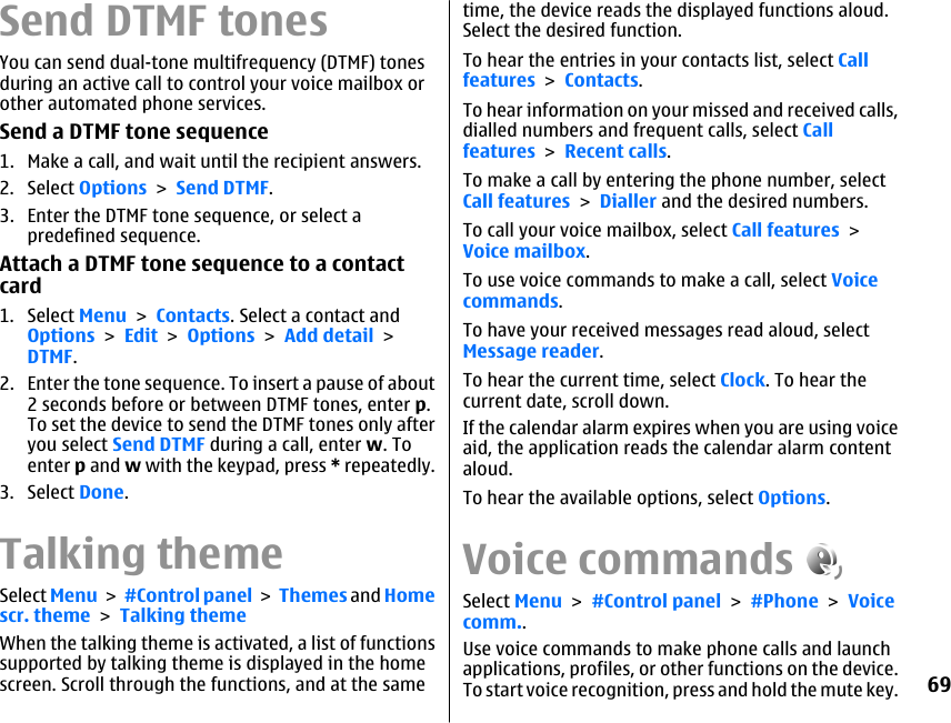 Send DTMF tonesYou can send dual-tone multifrequency (DTMF) tonesduring an active call to control your voice mailbox orother automated phone services.Send a DTMF tone sequence1. Make a call, and wait until the recipient answers.2. Select Options &gt; Send DTMF.3. Enter the DTMF tone sequence, or select apredefined sequence.Attach a DTMF tone sequence to a contactcard1. Select Menu &gt; Contacts. Select a contact andOptions &gt; Edit &gt; Options &gt; Add detail &gt;DTMF.2. Enter the tone sequence. To insert a pause of about2 seconds before or between DTMF tones, enter p.To set the device to send the DTMF tones only afteryou select Send DTMF during a call, enter w. Toenter p and w with the keypad, press * repeatedly.3. Select Done.Talking themeSelect Menu &gt; #Control panel &gt; Themes and Homescr. theme &gt; Talking themeWhen the talking theme is activated, a list of functionssupported by talking theme is displayed in the homescreen. Scroll through the functions, and at the sametime, the device reads the displayed functions aloud.Select the desired function.To hear the entries in your contacts list, select Callfeatures &gt; Contacts.To hear information on your missed and received calls,dialled numbers and frequent calls, select Callfeatures &gt; Recent calls.To make a call by entering the phone number, selectCall features &gt; Dialler and the desired numbers.To call your voice mailbox, select Call features &gt;Voice mailbox.To use voice commands to make a call, select Voicecommands.To have your received messages read aloud, selectMessage reader.To hear the current time, select Clock. To hear thecurrent date, scroll down.If the calendar alarm expires when you are using voiceaid, the application reads the calendar alarm contentaloud.To hear the available options, select Options.Voice commandsSelect Menu &gt; #Control panel &gt; #Phone &gt; Voicecomm..Use voice commands to make phone calls and launchapplications, profiles, or other functions on the device.To start voice recognition, press and hold the mute key.69