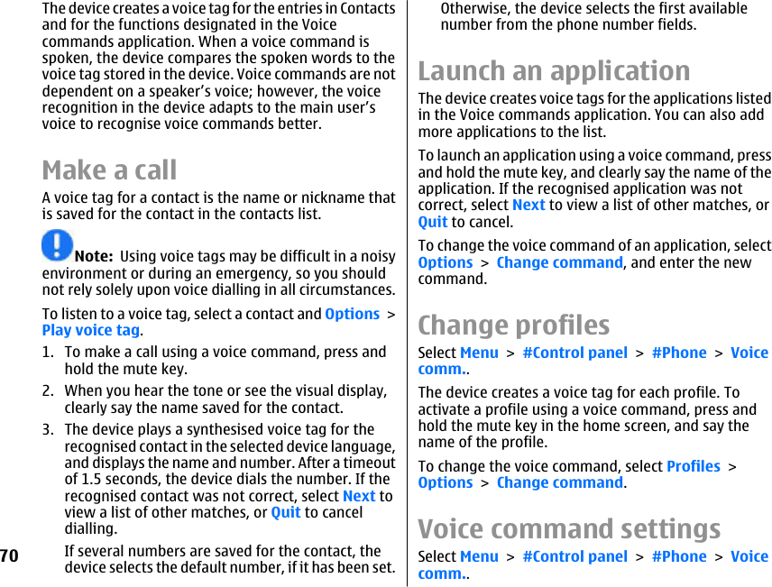 The device creates a voice tag for the entries in Contactsand for the functions designated in the Voicecommands application. When a voice command isspoken, the device compares the spoken words to thevoice tag stored in the device. Voice commands are notdependent on a speaker’s voice; however, the voicerecognition in the device adapts to the main user’svoice to recognise voice commands better.Make a callA voice tag for a contact is the name or nickname thatis saved for the contact in the contacts list.Note:  Using voice tags may be difficult in a noisyenvironment or during an emergency, so you shouldnot rely solely upon voice dialling in all circumstances.To listen to a voice tag, select a contact and Options &gt;Play voice tag.1. To make a call using a voice command, press andhold the mute key.2. When you hear the tone or see the visual display,clearly say the name saved for the contact.3. The device plays a synthesised voice tag for therecognised contact in the selected device language,and displays the name and number. After a timeoutof 1.5 seconds, the device dials the number. If therecognised contact was not correct, select Next toview a list of other matches, or Quit to canceldialling.If several numbers are saved for the contact, thedevice selects the default number, if it has been set.Otherwise, the device selects the first availablenumber from the phone number fields.Launch an applicationThe device creates voice tags for the applications listedin the Voice commands application. You can also addmore applications to the list.To launch an application using a voice command, pressand hold the mute key, and clearly say the name of theapplication. If the recognised application was notcorrect, select Next to view a list of other matches, orQuit to cancel.To change the voice command of an application, selectOptions &gt; Change command, and enter the newcommand.Change profilesSelect Menu &gt; #Control panel &gt; #Phone &gt; Voicecomm..The device creates a voice tag for each profile. Toactivate a profile using a voice command, press andhold the mute key in the home screen, and say thename of the profile.To change the voice command, select Profiles &gt;Options &gt; Change command.Voice command settingsSelect Menu &gt; #Control panel &gt; #Phone &gt; Voicecomm..70