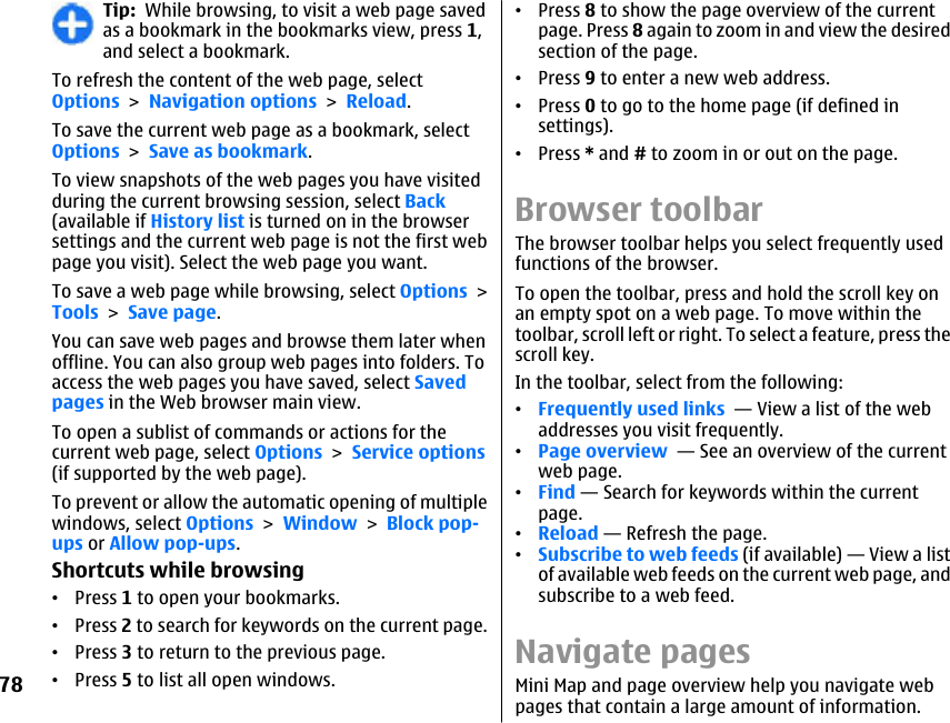 Tip:  While browsing, to visit a web page savedas a bookmark in the bookmarks view, press 1,and select a bookmark.To refresh the content of the web page, selectOptions &gt; Navigation options &gt; Reload.To save the current web page as a bookmark, selectOptions &gt; Save as bookmark.To view snapshots of the web pages you have visitedduring the current browsing session, select Back(available if History list is turned on in the browsersettings and the current web page is not the first webpage you visit). Select the web page you want.To save a web page while browsing, select Options &gt;Tools &gt; Save page.You can save web pages and browse them later whenoffline. You can also group web pages into folders. Toaccess the web pages you have saved, select Savedpages in the Web browser main view.To open a sublist of commands or actions for thecurrent web page, select Options &gt; Service options(if supported by the web page).To prevent or allow the automatic opening of multiplewindows, select Options &gt; Window &gt; Block pop-ups or Allow pop-ups.Shortcuts while browsing•Press 1 to open your bookmarks.•Press 2 to search for keywords on the current page.•Press 3 to return to the previous page.•Press 5 to list all open windows.•Press 8 to show the page overview of the currentpage. Press 8 again to zoom in and view the desiredsection of the page.•Press 9 to enter a new web address.•Press 0 to go to the home page (if defined insettings).•Press * and # to zoom in or out on the page.Browser toolbarThe browser toolbar helps you select frequently usedfunctions of the browser.To open the toolbar, press and hold the scroll key onan empty spot on a web page. To move within thetoolbar, scroll left or right. To select a feature, press thescroll key.In the toolbar, select from the following:•Frequently used links  — View a list of the webaddresses you visit frequently.•Page overview  — See an overview of the currentweb page.•Find — Search for keywords within the currentpage.•Reload — Refresh the page.•Subscribe to web feeds (if available) — View a listof available web feeds on the current web page, andsubscribe to a web feed.Navigate pagesMini Map and page overview help you navigate webpages that contain a large amount of information.78