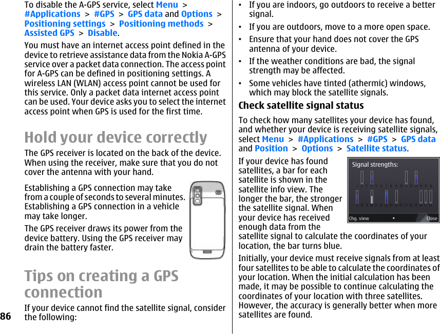 To disable the A-GPS service, select Menu &gt;#Applications &gt; #GPS &gt; GPS data and Options &gt;Positioning settings &gt; Positioning methods &gt;Assisted GPS &gt; Disable.You must have an internet access point defined in thedevice to retrieve assistance data from the Nokia A-GPSservice over a packet data connection. The access pointfor A-GPS can be defined in positioning settings. Awireless LAN (WLAN) access point cannot be used forthis service. Only a packet data internet access pointcan be used. Your device asks you to select the internetaccess point when GPS is used for the first time.Hold your device correctlyThe GPS receiver is located on the back of the device.When using the receiver, make sure that you do notcover the antenna with your hand.Establishing a GPS connection may takefrom a couple of seconds to several minutes.Establishing a GPS connection in a vehiclemay take longer.The GPS receiver draws its power from thedevice battery. Using the GPS receiver maydrain the battery faster.Tips on creating a GPSconnectionIf your device cannot find the satellite signal, considerthe following:•If you are indoors, go outdoors to receive a bettersignal.•If you are outdoors, move to a more open space.•Ensure that your hand does not cover the GPSantenna of your device.•If the weather conditions are bad, the signalstrength may be affected.•Some vehicles have tinted (athermic) windows,which may block the satellite signals.Check satellite signal statusTo check how many satellites your device has found,and whether your device is receiving satellite signals,select Menu &gt; #Applications &gt; #GPS &gt; GPS dataand Position &gt; Options &gt; Satellite status.If your device has foundsatellites, a bar for eachsatellite is shown in thesatellite info view. Thelonger the bar, the strongerthe satellite signal. Whenyour device has receivedenough data from thesatellite signal to calculate the coordinates of yourlocation, the bar turns blue.Initially, your device must receive signals from at leastfour satellites to be able to calculate the coordinates ofyour location. When the initial calculation has beenmade, it may be possible to continue calculating thecoordinates of your location with three satellites.However, the accuracy is generally better when moresatellites are found.86