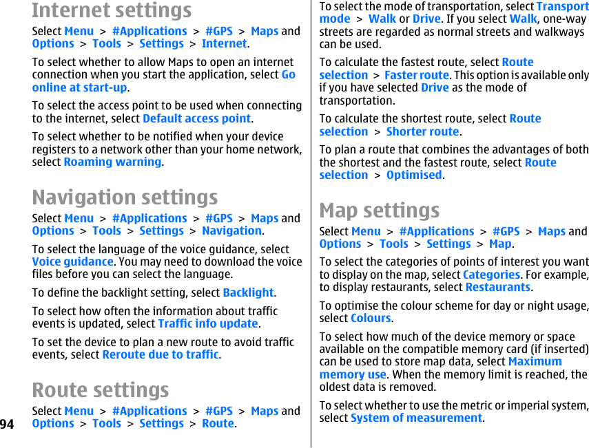 Internet settingsSelect Menu &gt; #Applications &gt; #GPS &gt; Maps andOptions &gt; Tools &gt; Settings &gt; Internet.To select whether to allow Maps to open an internetconnection when you start the application, select Goonline at start-up.To select the access point to be used when connectingto the internet, select Default access point.To select whether to be notified when your deviceregisters to a network other than your home network,select Roaming warning.Navigation settingsSelect Menu &gt; #Applications &gt; #GPS &gt; Maps andOptions &gt; Tools &gt; Settings &gt; Navigation.To select the language of the voice guidance, selectVoice guidance. You may need to download the voicefiles before you can select the language.To define the backlight setting, select Backlight.To select how often the information about trafficevents is updated, select Traffic info update.To set the device to plan a new route to avoid trafficevents, select Reroute due to traffic.Route settingsSelect Menu &gt; #Applications &gt; #GPS &gt; Maps andOptions &gt; Tools &gt; Settings &gt; Route.To select the mode of transportation, select Transportmode &gt; Walk or Drive. If you select Walk, one-waystreets are regarded as normal streets and walkwayscan be used.To calculate the fastest route, select Routeselection &gt; Faster route. This option is available onlyif you have selected Drive as the mode oftransportation.To calculate the shortest route, select Routeselection &gt; Shorter route.To plan a route that combines the advantages of boththe shortest and the fastest route, select Routeselection &gt; Optimised.Map settingsSelect Menu &gt; #Applications &gt; #GPS &gt; Maps andOptions &gt; Tools &gt; Settings &gt; Map.To select the categories of points of interest you wantto display on the map, select Categories. For example,to display restaurants, select Restaurants.To optimise the colour scheme for day or night usage,select Colours.To select how much of the device memory or spaceavailable on the compatible memory card (if inserted)can be used to store map data, select Maximummemory use. When the memory limit is reached, theoldest data is removed.To select whether to use the metric or imperial system,select System of measurement.94