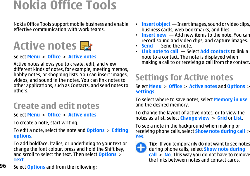 Nokia Office ToolsNokia Office Tools support mobile business and enableeffective communication with work teams.Active notesSelect Menu &gt; Office &gt; Active notes.Active notes allows you to create, edit, and viewdifferent kinds of notes, for example, meeting memos,hobby notes, or shopping lists. You can insert images,videos, and sound in the notes. You can link notes toother applications, such as Contacts, and send notes toothers.Create and edit notes Select Menu &gt; Office &gt; Active notes.To create a note, start writing.To edit a note, select the note and Options &gt; Editingoptions.To add boldface, italics, or underlining to your text orchange the font colour, press and hold the Shift key,and scroll to select the text. Then select Options &gt;Text.Select Options and from the following:•Insert object  — Insert images, sound or video clips,business cards, web bookmarks, and files.•Insert new  — Add new items to the note. You canrecord sound and video clips, and capture images.•Send  — Send the note.•Link note to call  — Select Add contacts to link anote to a contact. The note is displayed whenmaking a call to or receiving a call from the contact.Settings for Active notesSelect Menu &gt; Office &gt; Active notes and Options &gt;Settings.To select where to save notes, select Memory in useand the desired memory.To change the layout of active notes, or to view thenotes as a list, select Change view &gt; Grid or List.To see a note in the background when making orreceiving phone calls, select Show note during call &gt;Yes.Tip:  If you temporarily do not want to see notesduring phone calls, select Show note duringcall &gt; No. This way you do not have to removethe links between notes and contact cards.96