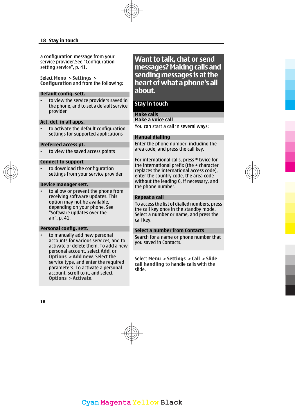a configuration message from yourservice provider.See &quot;Configurationsetting service&quot;, p. 41.Select Menu &gt; Settings &gt;Configuration and from the following:Default config. sett.•to view the service providers saved inthe phone, and to set a default serviceproviderAct. def. in all apps.•to activate the default configurationsettings for supported applicationsPreferred access pt.•to view the saved access pointsConnect to support•to download the configurationsettings from your service providerDevice manager sett.•to allow or prevent the phone fromreceiving software updates. Thisoption may not be available,depending on your phone. See&quot;Software updates over theair&quot;, p. 41.Personal config. sett.•to manually add new personalaccounts for various services, and toactivate or delete them. To add a newpersonal account, select Add, orOptions &gt; Add new. Select theservice type, and enter the requiredparameters. To activate a personalaccount, scroll to it, and selectOptions &gt; Activate.Want to talk, chat or sendmessages? Making calls andsending messages is at theheart of what a phone&apos;s allabout.Stay in touchMake callsMake a voice callYou can start a call in several ways:Manual diallingEnter the phone number, including thearea code, and press the call key.For international calls, press * twice forthe international prefix (the + characterreplaces the international access code),enter the country code, the area codewithout the leading 0, if necessary, andthe phone number.Repeat a callTo access the list of dialled numbers, pressthe call key once in the standby mode.Select a number or name, and press thecall key.Select a number from ContactsSearch for a name or phone number thatyou saved in Contacts.Select Menu &gt; Settings &gt; Call &gt; Slidecall handling to handle calls with theslide.18 Stay in touch18CyanCyanMagentaMagentaYellowYellowBlackBlack