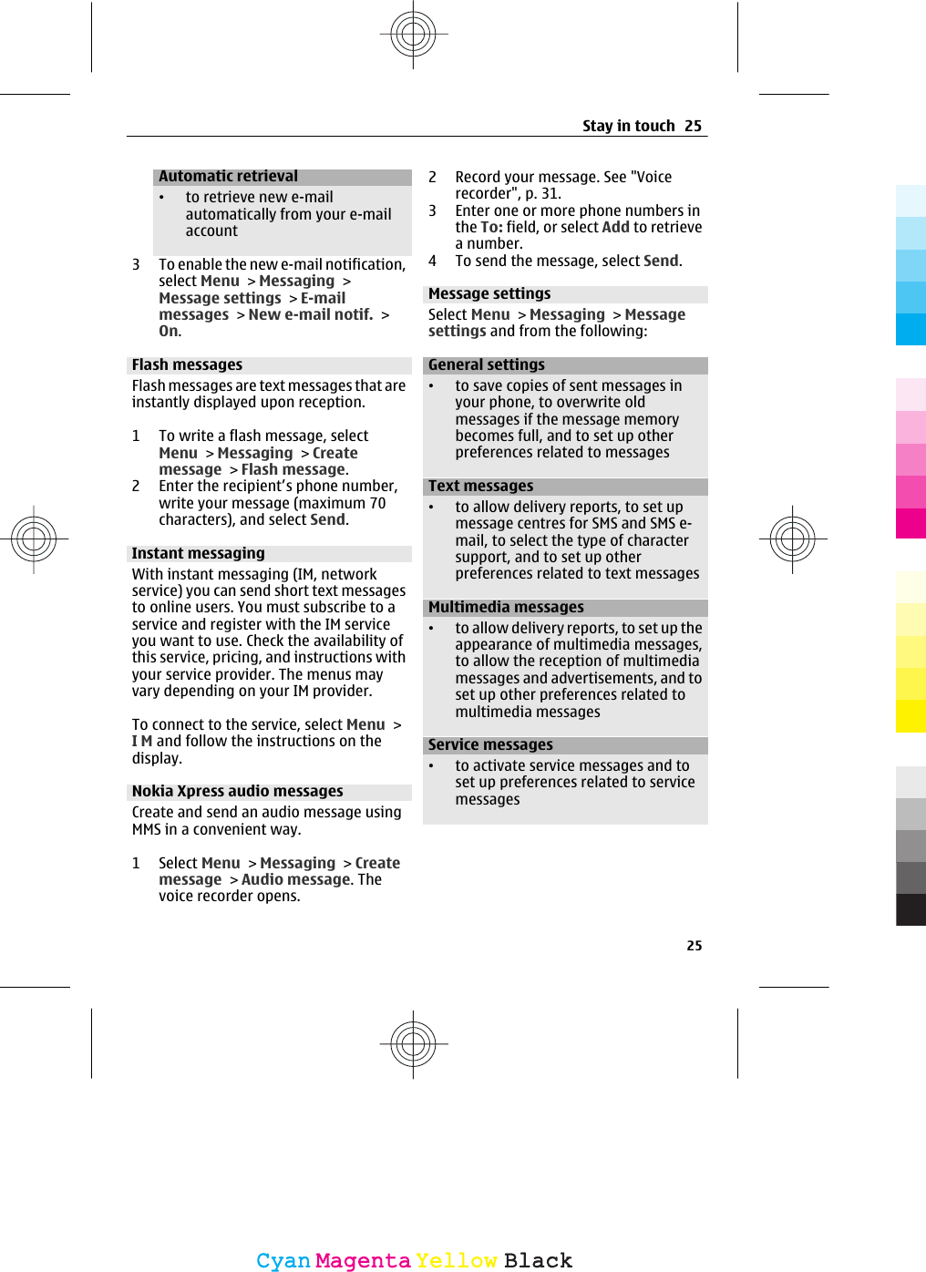 Automatic retrieval•to retrieve new e-mailautomatically from your e-mailaccount3 To enable the new e-mail notification,select Menu &gt; Messaging &gt;Message settings &gt; E-mailmessages &gt; New e-mail notif. &gt;On.Flash messagesFlash messages are text messages that areinstantly displayed upon reception.1 To write a flash message, selectMenu &gt; Messaging &gt; Createmessage &gt; Flash message.2 Enter the recipient’s phone number,write your message (maximum 70characters), and select Send.Instant messagingWith instant messaging (IM, networkservice) you can send short text messagesto online users. You must subscribe to aservice and register with the IM serviceyou want to use. Check the availability ofthis service, pricing, and instructions withyour service provider. The menus mayvary depending on your IM provider.To connect to the service, select Menu &gt;I M and follow the instructions on thedisplay.Nokia Xpress audio messagesCreate and send an audio message usingMMS in a convenient way.1 Select Menu &gt; Messaging &gt; Createmessage &gt; Audio message. Thevoice recorder opens.2 Record your message. See &quot;Voicerecorder&quot;, p. 31.3 Enter one or more phone numbers inthe To: field, or select Add to retrievea number.4 To send the message, select Send.Message settingsSelect Menu &gt; Messaging &gt; Messagesettings and from the following:General settings•to save copies of sent messages inyour phone, to overwrite oldmessages if the message memorybecomes full, and to set up otherpreferences related to messagesText messages•to allow delivery reports, to set upmessage centres for SMS and SMS e-mail, to select the type of charactersupport, and to set up otherpreferences related to text messagesMultimedia messages•to allow delivery reports, to set up theappearance of multimedia messages,to allow the reception of multimediamessages and advertisements, and toset up other preferences related tomultimedia messagesService messages•to activate service messages and toset up preferences related to servicemessagesStay in touch 2525CyanCyanMagentaMagentaYellowYellowBlackBlack