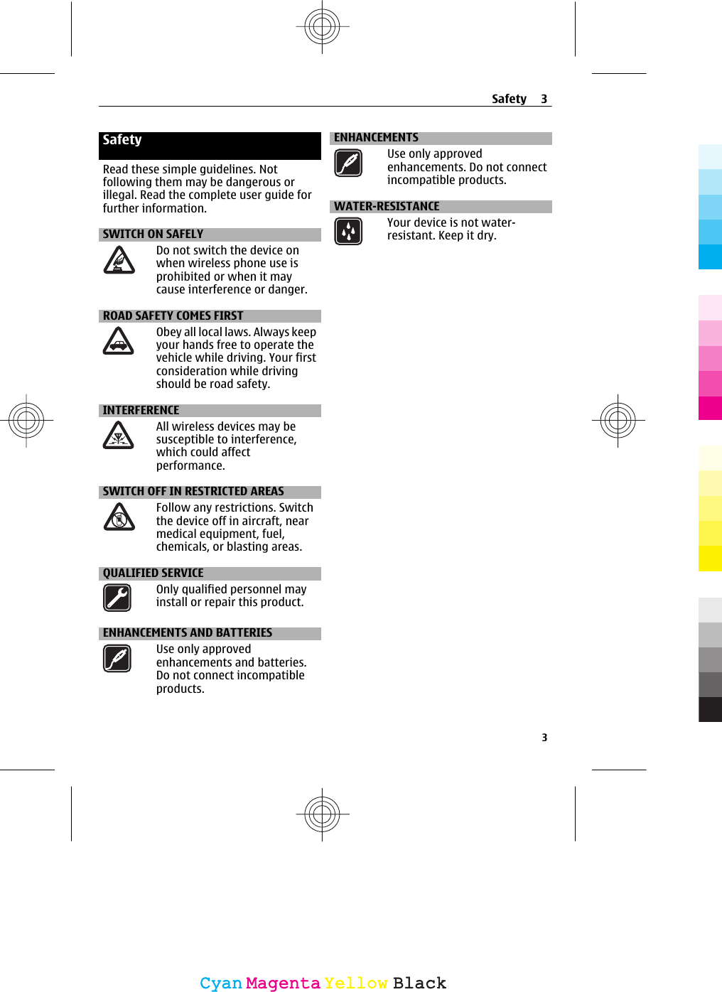 SafetyRead these simple guidelines. Notfollowing them may be dangerous orillegal. Read the complete user guide forfurther information.SWITCH ON SAFELYDo not switch the device onwhen wireless phone use isprohibited or when it maycause interference or danger.ROAD SAFETY COMES FIRSTObey all local laws. Always keepyour hands free to operate thevehicle while driving. Your firstconsideration while drivingshould be road safety.INTERFERENCEAll wireless devices may besusceptible to interference,which could affectperformance.SWITCH OFF IN RESTRICTED AREASFollow any restrictions. Switchthe device off in aircraft, nearmedical equipment, fuel,chemicals, or blasting areas.QUALIFIED SERVICEOnly qualified personnel mayinstall or repair this product.ENHANCEMENTS AND BATTERIESUse only approvedenhancements and batteries.Do not connect incompatibleproducts.ENHANCEMENTSUse only approvedenhancements. Do not connectincompatible products.WATER-RESISTANCEYour device is not water-resistant. Keep it dry.Safety 33CyanCyanMagentaMagentaYellowYellowBlackBlack