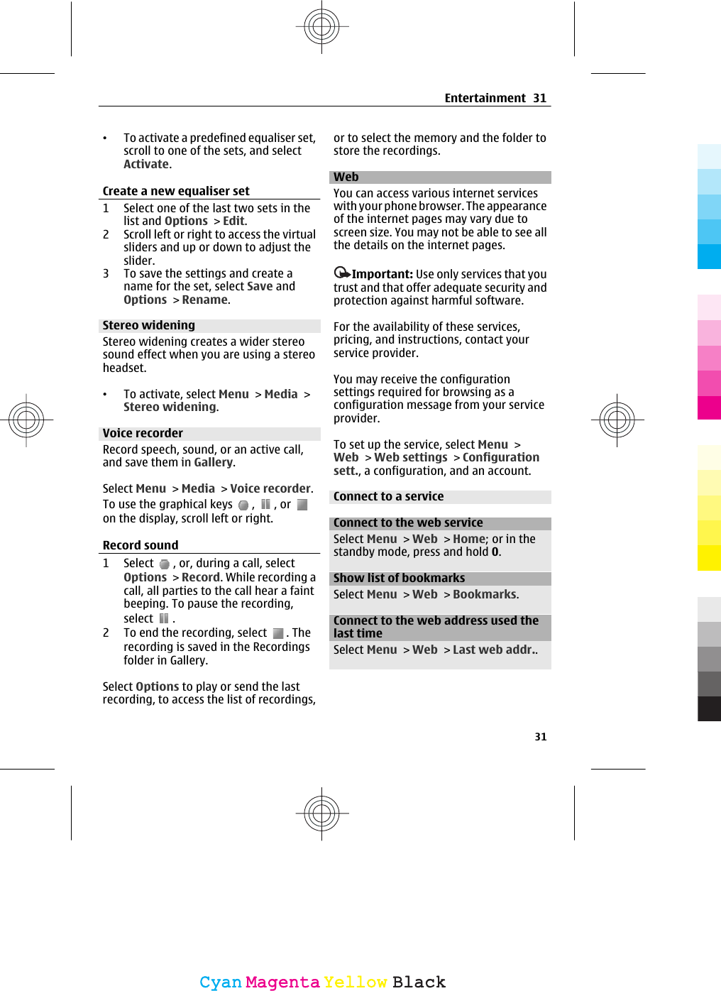 •To activate a predefined equaliser set,scroll to one of the sets, and selectActivate.Create a new equaliser set1 Select one of the last two sets in thelist and Options &gt; Edit.2 Scroll left or right to access the virtualsliders and up or down to adjust theslider.3 To save the settings and create aname for the set, select Save andOptions &gt; Rename.Stereo wideningStereo widening creates a wider stereosound effect when you are using a stereoheadset.•To activate, select Menu &gt; Media &gt;Stereo widening.Voice recorderRecord speech, sound, or an active call,and save them in Gallery.Select Menu &gt; Media &gt; Voice recorder.To use the graphical keys  ,  , or on the display, scroll left or right.Record sound1 Select  , or, during a call, selectOptions &gt; Record. While recording acall, all parties to the call hear a faintbeeping. To pause the recording,select  .2 To end the recording, select  . Therecording is saved in the Recordingsfolder in Gallery.Select Options to play or send the lastrecording, to access the list of recordings,or to select the memory and the folder tostore the recordings.Web You can access various internet serviceswith your phone browser. The appearanceof the internet pages may vary due toscreen size. You may not be able to see allthe details on the internet pages.Important: Use only services that youtrust and that offer adequate security andprotection against harmful software.For the availability of these services,pricing, and instructions, contact yourservice provider.You may receive the configurationsettings required for browsing as aconfiguration message from your serviceprovider.To set up the service, select Menu &gt;Web &gt; Web settings &gt; Configurationsett., a configuration, and an account.Connect to a serviceConnect to the web serviceSelect Menu &gt; Web &gt; Home; or in thestandby mode, press and hold 0.Show list of bookmarksSelect Menu &gt; Web &gt; Bookmarks.Connect to the web address used thelast timeSelect Menu &gt; Web &gt; Last web addr..Entertainment 3131CyanCyanMagentaMagentaYellowYellowBlackBlack