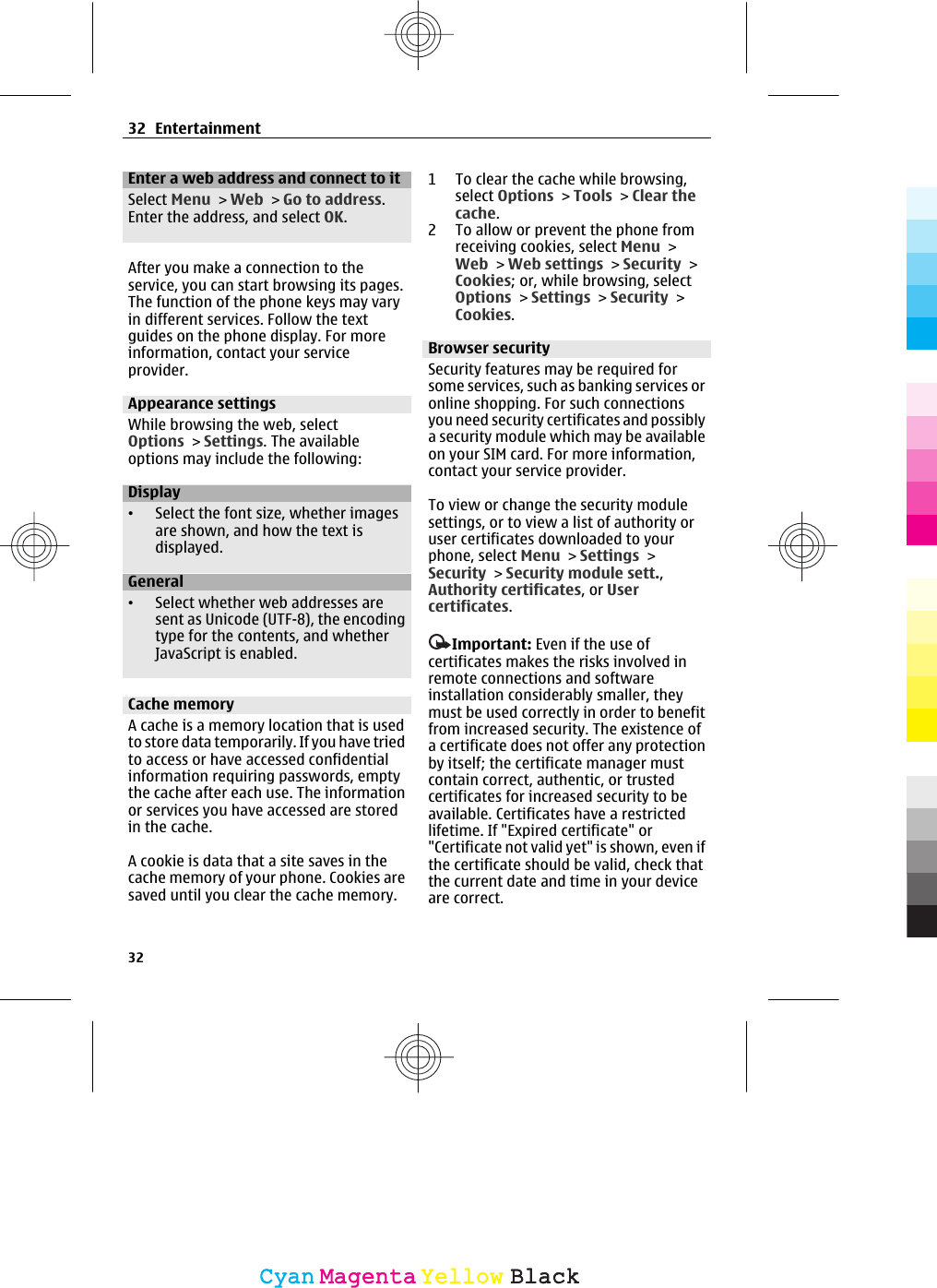 Enter a web address and connect to itSelect Menu &gt; Web &gt; Go to address.Enter the address, and select OK.After you make a connection to theservice, you can start browsing its pages.The function of the phone keys may varyin different services. Follow the textguides on the phone display. For moreinformation, contact your serviceprovider.Appearance settingsWhile browsing the web, selectOptions &gt; Settings. The availableoptions may include the following:Display•Select the font size, whether imagesare shown, and how the text isdisplayed.General•Select whether web addresses aresent as Unicode (UTF-8), the encodingtype for the contents, and whetherJavaScript is enabled.Cache memoryA cache is a memory location that is usedto store data temporarily. If you have triedto access or have accessed confidentialinformation requiring passwords, emptythe cache after each use. The informationor services you have accessed are storedin the cache.A cookie is data that a site saves in thecache memory of your phone. Cookies aresaved until you clear the cache memory.1 To clear the cache while browsing,select Options &gt; Tools &gt; Clear thecache.2 To allow or prevent the phone fromreceiving cookies, select Menu &gt;Web &gt; Web settings &gt; Security &gt;Cookies; or, while browsing, selectOptions &gt; Settings &gt; Security &gt;Cookies.Browser securitySecurity features may be required forsome services, such as banking services oronline shopping. For such connectionsyou need security certificates and possiblya security module which may be availableon your SIM card. For more information,contact your service provider.To view or change the security modulesettings, or to view a list of authority oruser certificates downloaded to yourphone, select Menu &gt; Settings &gt;Security &gt; Security module sett.,Authority certificates, or Usercertificates.Important: Even if the use ofcertificates makes the risks involved inremote connections and softwareinstallation considerably smaller, theymust be used correctly in order to benefitfrom increased security. The existence ofa certificate does not offer any protectionby itself; the certificate manager mustcontain correct, authentic, or trustedcertificates for increased security to beavailable. Certificates have a restrictedlifetime. If &quot;Expired certificate&quot; or&quot;Certificate not valid yet&quot; is shown, even ifthe certificate should be valid, check thatthe current date and time in your deviceare correct.32 Entertainment32CyanCyanMagentaMagentaYellowYellowBlackBlack