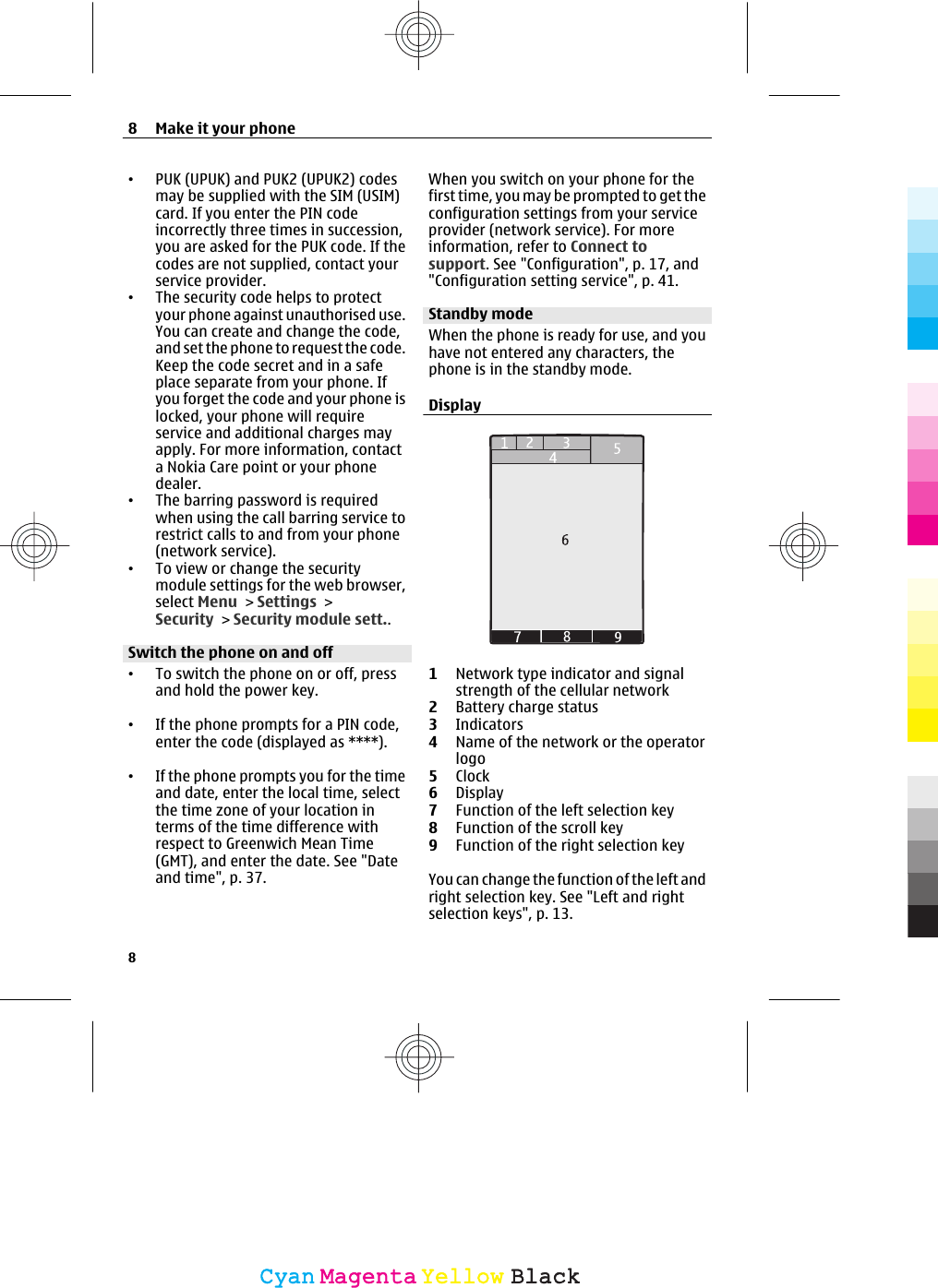 •PUK (UPUK) and PUK2 (UPUK2) codesmay be supplied with the SIM (USIM)card. If you enter the PIN codeincorrectly three times in succession,you are asked for the PUK code. If thecodes are not supplied, contact yourservice provider.•The security code helps to protectyour phone against unauthorised use.You can create and change the code,and set the phone to request the code.Keep the code secret and in a safeplace separate from your phone. Ifyou forget the code and your phone islocked, your phone will requireservice and additional charges mayapply. For more information, contacta Nokia Care point or your phonedealer.•The barring password is requiredwhen using the call barring service torestrict calls to and from your phone(network service).•To view or change the securitymodule settings for the web browser,select Menu &gt; Settings &gt;Security &gt; Security module sett..Switch the phone on and off•To switch the phone on or off, pressand hold the power key.•If the phone prompts for a PIN code,enter the code (displayed as ****).•If the phone prompts you for the timeand date, enter the local time, selectthe time zone of your location interms of the time difference withrespect to Greenwich Mean Time(GMT), and enter the date. See &quot;Dateand time&quot;, p. 37.When you switch on your phone for thefirst time, you may be prompted to get theconfiguration settings from your serviceprovider (network service). For moreinformation, refer to Connect tosupport. See &quot;Configuration&quot;, p. 17, and&quot;Configuration setting service&quot;, p. 41.Standby modeWhen the phone is ready for use, and youhave not entered any characters, thephone is in the standby mode.Display1Network type indicator and signalstrength of the cellular network2Battery charge status3Indicators4Name of the network or the operatorlogo5Clock6Display7Function of the left selection key8Function of the scroll key9Function of the right selection keyYou can change the function of the left andright selection key. See &quot;Left and rightselection keys&quot;, p. 13.8Make it your phone8CyanCyanMagentaMagentaYellowYellowBlackBlack