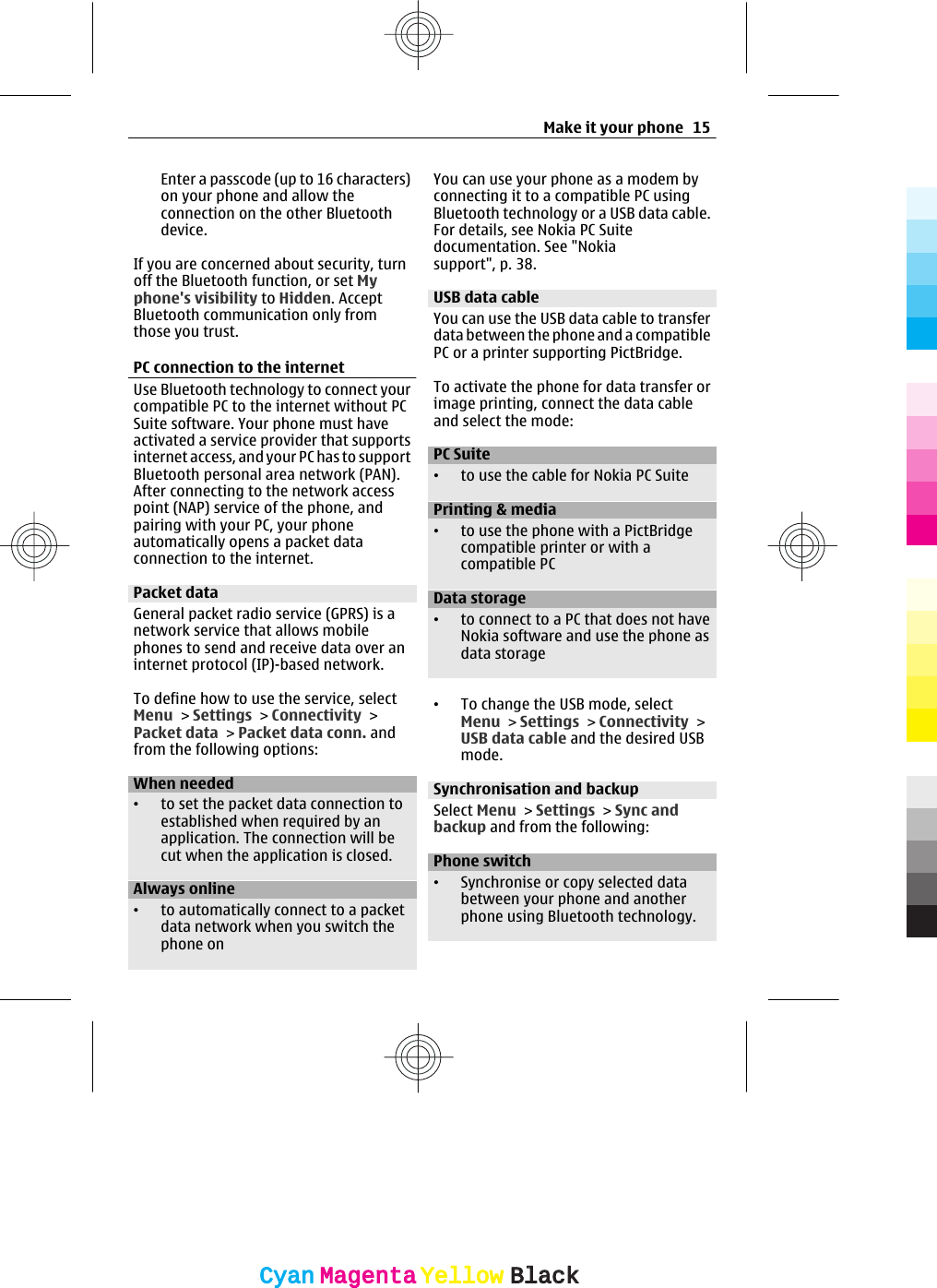 Enter a passcode (up to 16 characters)on your phone and allow theconnection on the other Bluetoothdevice.If you are concerned about security, turnoff the Bluetooth function, or set Myphone&apos;s visibility to Hidden. AcceptBluetooth communication only fromthose you trust.PC connection to the internetUse Bluetooth technology to connect yourcompatible PC to the internet without PCSuite software. Your phone must haveactivated a service provider that supportsinternet access, and your PC has to supportBluetooth personal area network (PAN).After connecting to the network accesspoint (NAP) service of the phone, andpairing with your PC, your phoneautomatically opens a packet dataconnection to the internet.Packet dataGeneral packet radio service (GPRS) is anetwork service that allows mobilephones to send and receive data over aninternet protocol (IP)-based network.To define how to use the service, selectMenu &gt; Settings &gt; Connectivity &gt;Packet data &gt; Packet data conn. andfrom the following options:When needed•to set the packet data connection toestablished when required by anapplication. The connection will becut when the application is closed.Always online•to automatically connect to a packetdata network when you switch thephone onYou can use your phone as a modem byconnecting it to a compatible PC usingBluetooth technology or a USB data cable.For details, see Nokia PC Suitedocumentation. See &quot;Nokiasupport&quot;, p. 38.USB data cableYou can use the USB data cable to transferdata between the phone and a compatiblePC or a printer supporting PictBridge.To activate the phone for data transfer orimage printing, connect the data cableand select the mode:PC Suite•to use the cable for Nokia PC SuitePrinting &amp; media•to use the phone with a PictBridgecompatible printer or with acompatible PCData storage•to connect to a PC that does not haveNokia software and use the phone asdata storage•To change the USB mode, selectMenu &gt; Settings &gt; Connectivity &gt;USB data cable and the desired USBmode.Synchronisation and backupSelect Menu &gt; Settings &gt; Sync andbackup and from the following:Phone switch•Synchronise or copy selected databetween your phone and anotherphone using Bluetooth technology.Make it your phone 15CyanCyanMagentaMagentaYellowYellowBlackBlack