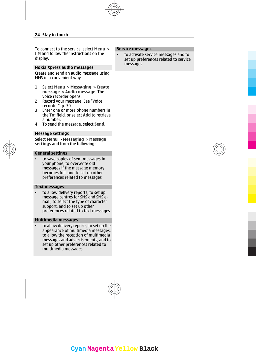 To connect to the service, select Menu &gt;I M and follow the instructions on thedisplay.Nokia Xpress audio messagesCreate and send an audio message usingMMS in a convenient way.1 Select Menu &gt; Messaging &gt; Createmessage &gt; Audio message. Thevoice recorder opens.2 Record your message. See &quot;Voicerecorder&quot;, p. 30.3 Enter one or more phone numbers inthe To: field, or select Add to retrievea number.4 To send the message, select Send.Message settingsSelect Menu &gt; Messaging &gt; Messagesettings and from the following:General settings•to save copies of sent messages inyour phone, to overwrite oldmessages if the message memorybecomes full, and to set up otherpreferences related to messagesText messages•to allow delivery reports, to set upmessage centres for SMS and SMS e-mail, to select the type of charactersupport, and to set up otherpreferences related to text messagesMultimedia messages•to allow delivery reports, to set up theappearance of multimedia messages,to allow the reception of multimediamessages and advertisements, and toset up other preferences related tomultimedia messagesService messages•to activate service messages and toset up preferences related to servicemessages24 Stay in touchCyanCyanMagentaMagentaYellowYellowBlackBlack