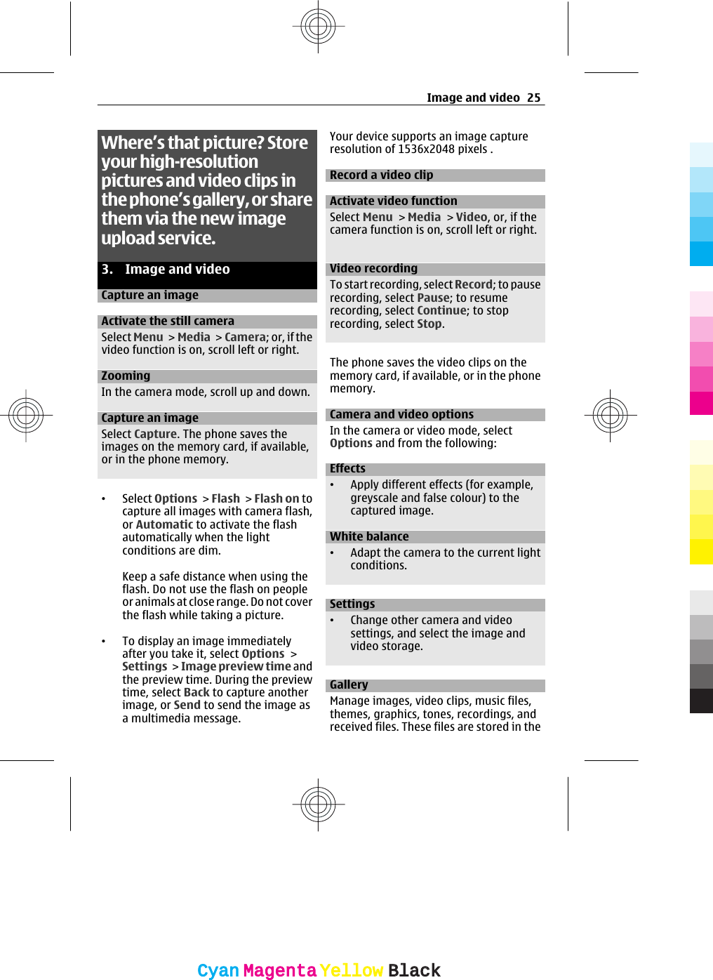 Where’s that picture? Storeyour high-resolutionpictures and video clips inthe phone’s gallery, or sharethem via the new imageupload service.3. Image and videoCapture an imageActivate the still cameraSelect Menu &gt; Media &gt; Camera; or, if thevideo function is on, scroll left or right.ZoomingIn the camera mode, scroll up and down.Capture an imageSelect Capture. The phone saves theimages on the memory card, if available,or in the phone memory.•Select Options &gt; Flash &gt; Flash on tocapture all images with camera flash,or Automatic to activate the flashautomatically when the lightconditions are dim.Keep a safe distance when using theflash. Do not use the flash on peopleor animals at close range. Do not coverthe flash while taking a picture.•To display an image immediatelyafter you take it, select Options &gt;Settings &gt; Image preview time andthe preview time. During the previewtime, select Back to capture anotherimage, or Send to send the image asa multimedia message.Your device supports an image captureresolution of 1536x2048 pixels .Record a video clipActivate video functionSelect Menu &gt; Media &gt; Video, or, if thecamera function is on, scroll left or right.Video recordingTo start recording, select Record; to pauserecording, select Pause; to resumerecording, select Continue; to stoprecording, select Stop.The phone saves the video clips on thememory card, if available, or in the phonememory.Camera and video optionsIn the camera or video mode, selectOptions and from the following:Effects•Apply different effects (for example,greyscale and false colour) to thecaptured image.White balance•Adapt the camera to the current lightconditions.Settings•Change other camera and videosettings, and select the image andvideo storage.GalleryManage images, video clips, music files,themes, graphics, tones, recordings, andreceived files. These files are stored in theImage and video 25CyanCyanMagentaMagentaYellowYellowBlackBlack