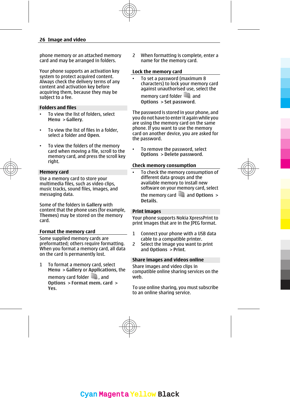 phone memory or an attached memorycard and may be arranged in folders.Your phone supports an activation keysystem to protect acquired content.Always check the delivery terms of anycontent and activation key beforeacquiring them, because they may besubject to a fee.Folders and files•To view the list of folders, selectMenu &gt; Gallery.•To view the list of files in a folder,select a folder and Open.•To view the folders of the memorycard when moving a file, scroll to thememory card, and press the scroll keyright.Memory cardUse a memory card to store yourmultimedia files, such as video clips,music tracks, sound files, images, andmessaging data.Some of the folders in Gallery withcontent that the phone uses (for example,Themes) may be stored on the memorycard.Format the memory cardSome supplied memory cards arepreformatted; others require formatting.When you format a memory card, all dataon the card is permanently lost.1 To format a memory card, selectMenu &gt; Gallery or Applications, thememory card folder  , andOptions &gt; Format mem. card &gt;Yes.2 When formatting is complete, enter aname for the memory card.Lock the memory card•To set a password (maximum 8characters) to lock your memory cardagainst unauthorised use, select thememory card folder   andOptions &gt; Set password.The password is stored in your phone, andyou do not have to enter it again while youare using the memory card on the samephone. If you want to use the memorycard on another device, you are asked forthe password.•To remove the password, selectOptions &gt; Delete password.Check memory consumption•To check the memory consumption ofdifferent data groups and theavailable memory to install newsoftware on your memory card, selectthe memory card   and Options &gt;Details.Print imagesYour phone supports Nokia XpressPrint toprint images that are in the JPEG format.1 Connect your phone with a USB datacable to a compatible printer.2 Select the image you want to printand Options &gt; Print.Share images and videos onlineShare images and video clips incompatible online sharing services on theweb.To use online sharing, you must subscribeto an online sharing service.26 Image and videoCyanCyanMagentaMagentaYellowYellowBlackBlack