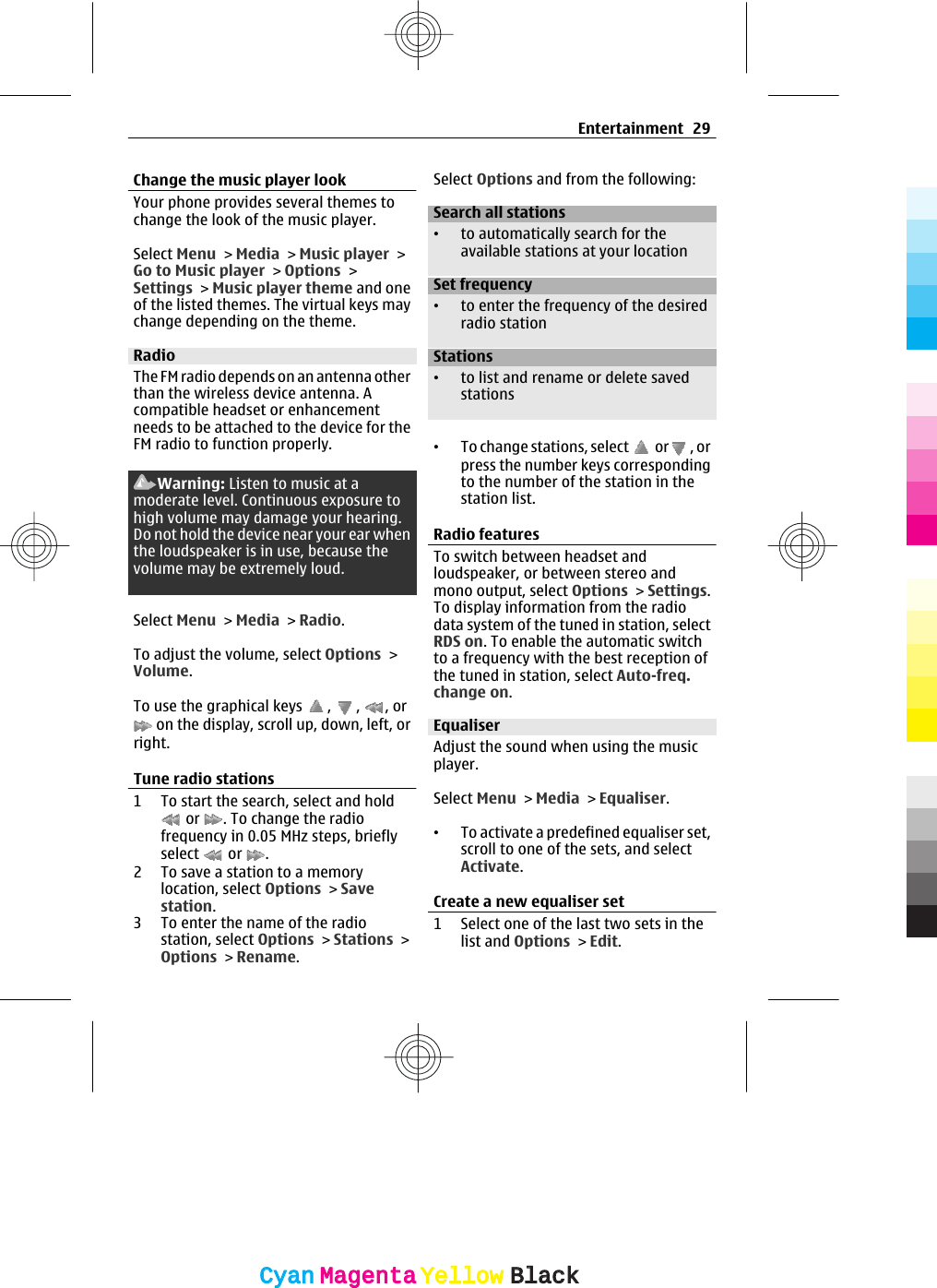 Change the music player lookYour phone provides several themes tochange the look of the music player.Select Menu &gt; Media &gt; Music player &gt;Go to Music player &gt; Options &gt;Settings &gt; Music player theme and oneof the listed themes. The virtual keys maychange depending on the theme.RadioThe FM radio depends on an antenna otherthan the wireless device antenna. Acompatible headset or enhancementneeds to be attached to the device for theFM radio to function properly.Warning: Listen to music at amoderate level. Continuous exposure tohigh volume may damage your hearing.Do not hold the device near your ear whenthe loudspeaker is in use, because thevolume may be extremely loud.Select Menu &gt; Media &gt; Radio.To adjust the volume, select Options &gt;Volume.To use the graphical keys  ,  ,  , or on the display, scroll up, down, left, orright.Tune radio stations1 To start the search, select and hold or  . To change the radiofrequency in 0.05 MHz steps, brieflyselect   or  .2 To save a station to a memorylocation, select Options &gt; Savestation.3 To enter the name of the radiostation, select Options &gt; Stations &gt;Options &gt; Rename.Select Options and from the following:Search all stations•to automatically search for theavailable stations at your locationSet frequency•to enter the frequency of the desiredradio stationStations•to list and rename or delete savedstations•To change stations, select   or , orpress the number keys correspondingto the number of the station in thestation list.Radio featuresTo switch between headset andloudspeaker, or between stereo andmono output, select Options &gt; Settings.To display information from the radiodata system of the tuned in station, selectRDS on. To enable the automatic switchto a frequency with the best reception ofthe tuned in station, select Auto-freq.change on.EqualiserAdjust the sound when using the musicplayer.Select Menu &gt; Media &gt; Equaliser.•To activate a predefined equaliser set,scroll to one of the sets, and selectActivate.Create a new equaliser set1 Select one of the last two sets in thelist and Options &gt; Edit.Entertainment 29CyanCyanMagentaMagentaYellowYellowBlackBlack