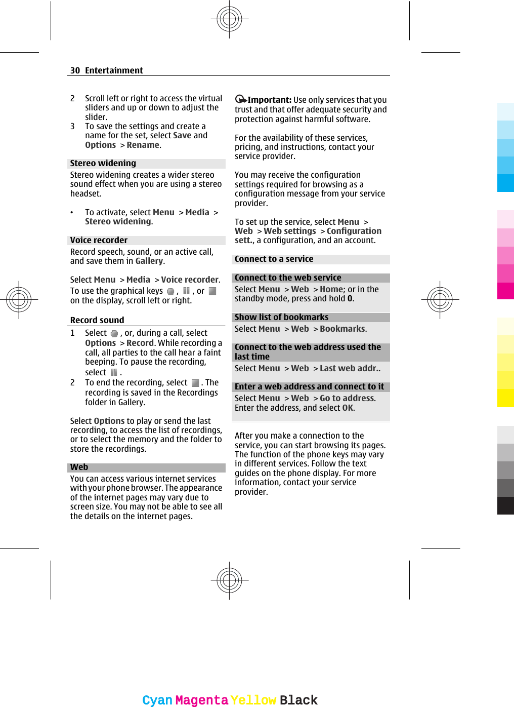 2 Scroll left or right to access the virtualsliders and up or down to adjust theslider.3 To save the settings and create aname for the set, select Save andOptions &gt; Rename.Stereo wideningStereo widening creates a wider stereosound effect when you are using a stereoheadset.•To activate, select Menu &gt; Media &gt;Stereo widening.Voice recorderRecord speech, sound, or an active call,and save them in Gallery.Select Menu &gt; Media &gt; Voice recorder.To use the graphical keys  ,  , or on the display, scroll left or right.Record sound1 Select  , or, during a call, selectOptions &gt; Record. While recording acall, all parties to the call hear a faintbeeping. To pause the recording,select  .2 To end the recording, select  . Therecording is saved in the Recordingsfolder in Gallery.Select Options to play or send the lastrecording, to access the list of recordings,or to select the memory and the folder tostore the recordings.Web You can access various internet serviceswith your phone browser. The appearanceof the internet pages may vary due toscreen size. You may not be able to see allthe details on the internet pages.Important: Use only services that youtrust and that offer adequate security andprotection against harmful software.For the availability of these services,pricing, and instructions, contact yourservice provider.You may receive the configurationsettings required for browsing as aconfiguration message from your serviceprovider.To set up the service, select Menu &gt;Web &gt; Web settings &gt; Configurationsett., a configuration, and an account.Connect to a serviceConnect to the web serviceSelect Menu &gt; Web &gt; Home; or in thestandby mode, press and hold 0.Show list of bookmarksSelect Menu &gt; Web &gt; Bookmarks.Connect to the web address used thelast timeSelect Menu &gt; Web &gt; Last web addr..Enter a web address and connect to itSelect Menu &gt; Web &gt; Go to address.Enter the address, and select OK.After you make a connection to theservice, you can start browsing its pages.The function of the phone keys may varyin different services. Follow the textguides on the phone display. For moreinformation, contact your serviceprovider.30 EntertainmentCyanCyanMagentaMagentaYellowYellowBlackBlack